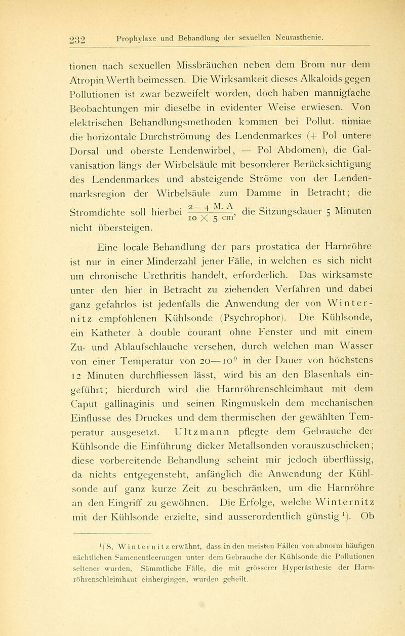 tionen nach sexuellen Missbräuchen neben dem Brom nur dem Atropin Werth beimessen. Die Wirksamkeit dieses Alkaloids gegen Pollutionen ist zwar bezweifelt worden, doch haben mannigfache Beobachtungen mir dieselbe in evidenter Weise erwiesen. Von elektrischen Behandlungsmethoden kommen bei Pollut. nimiae die horizontale Durchströmung des Lendenmarkes (+ Pol untere Dorsal und oberste Lendenwirbel, — Pol Abdomen), die Gal- vanisation längs der Wirbelsäule mit besonderer Berücksichtigung des Lendenmarkes und absteigende Ströme von der Lenden- marksregion der Wirbelsäule zum Damme in Betracht; die Stromdichte soll hierbei ?—~^—'-—, die Sitzungsdauer 5 Minuten 10 X 5 cm' ^ nicht übersteigen. Eine locale Behandlung der pars prostatica der Harnröhre ist nur in einer Minderzahl jener Fälle, in welchen es sich nicht um chronische Urethritis handelt, erforderlich. Das wirksamste unter den hier in Betracht zu ziehenden Verfahren und dabei ganz gefahrlos ist jedenfalls die Anwendung der von Winter- nitz empfohlenen Kühlsonde (Psychrophor). Die Kühlsonde, ein Katheter ä double courant ohne Fenster und mit einem Zu- und Ablaufschlauche versehen, durch welchen man Wasser von einer Temperatur von 20—10 in der Dauer von höchstens 12 Minuten durchfliessen lässt, wird bis an den Blasenhals ein- geführt ; hierdurch wird die Harnröhrenschleimhaut mit dem Caput gallinaginis und seinen Ringmuskeln dem mechanischen Einflüsse des Druckes und dem thermischen der gewählten Tem- peratur ausgesetzt. Ultzmann pflegte dem Gebrauche der Kühlsonde die Einführung dicker Metallsonden vorauszuschicken; diese vorbereitende Behandlung scheint mir jedoch überflüssig, da nichts entgegensteht, anfänglich die Anwendung der Kühl- sonde auf ganz kurze Zeit zu beschränken, um die Harnröhre an den Eingriff zu gewöhnen. Die Erfolge, welche Winternitz mit der Kühlsonde erzielte, sind ausserordentlich günstig ^). Ob 1) S. Winternitz erwähnt, dass in den meisten Fällen von abnorm häutigen nächtlichen Samenentleerungen unter dem Gebrauche der Kühlsonde die Pollutionen seltener wurden. Sämmtliche Fälle, die mit grösserer Hyperästhesie der Harn- röhrenschleimhaut einhergingen, M'urden geheilt.