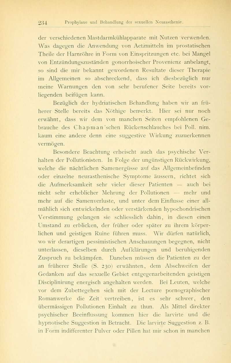 der verschiedenen Mastdarmkühlapparate mit Nutzen verwenden. Was dagegen die Anwendung von Aetzmitteln im prostatischen Theile der Harnröhre in Form von Einspritzungen etc. bei Alangel von Entzündungszuständen gonorrhoischer Provenienz anbelangt, so sind die mir bekannt gewordenen Resultate dieser Therapie im Allgemeinen so abschreckend, dass ich diesbezüglich nur meine Warnungen den von sehr berufener Seite bereits vor- liegenden beifügen kann. Bezüglich der hydriatischen Behandlung haben wir an frü- herer Stelle bereits das Nöthige bemerkt. Hier sei nur noch erwähnt, dass wir dem von manchen Seiten empfohlenen Ge- brauche des Chapman'sehen Rückenschlauches bei PoU. nim. kaum eine andere denn eine suggestive Wirkung zuzuerkennen vermögen. Besondere Beachtung erheischt auch das psychische Ver- halten der Pollutionisten. In Folge der ungünstigen Rückwirkung, welche die nächtlichen Samenergüsse auf das Allgemeinbefinden oder einzelne neurasthenische Symptome äussern, richtet sich die Aufmerksamkeit sehr vieler dieser Patienten — auch bei nicht sehr erheblicher Mehrung der Pollutionen — mehr und mehr auf die Samenverluste, und unter dem Einflüsse einer all- mählich sich entwickelnden oder verstärkenden hypochondrischen Verstimmung gelangen sie schliesslich dahin, in diesen einen Umstand zu erblicken, der früher oder später zu ihrem körper- lichen und geistigen Ruine führen muss. Wir dürfen natürlich, wo wir derartigen pessimistischen Anschauungen begegnen, nicht unterlassen, dieselben durch Aufklärungen und beruhigenden Zuspruch zu bekämpfen. Daneben müssen die Patienten zu der an früherer Stelle (S. 230) erwähnten, dem Abschweifen der Gedanken auf das sexuelle Gebiet entgegenarbeitenden geistigen Disciplinirung energisch angehalten werden. Bei Leuten, welche vor dem Zubettegehen sich mit der Lecture pornographischer Romanwerke die Zeit vertreiben, ist es sehr schwer, den übermässigen Pollutionen Einhalt zu thun. Als Mittel direkter psychischer Beeinflussung kommen hier die larvirte und die hypnotische Suggestion in Betracht. Die larvirte Suggestion z. B. in Form indifferenter Pulver oder Pillen hat mir schon in manchen