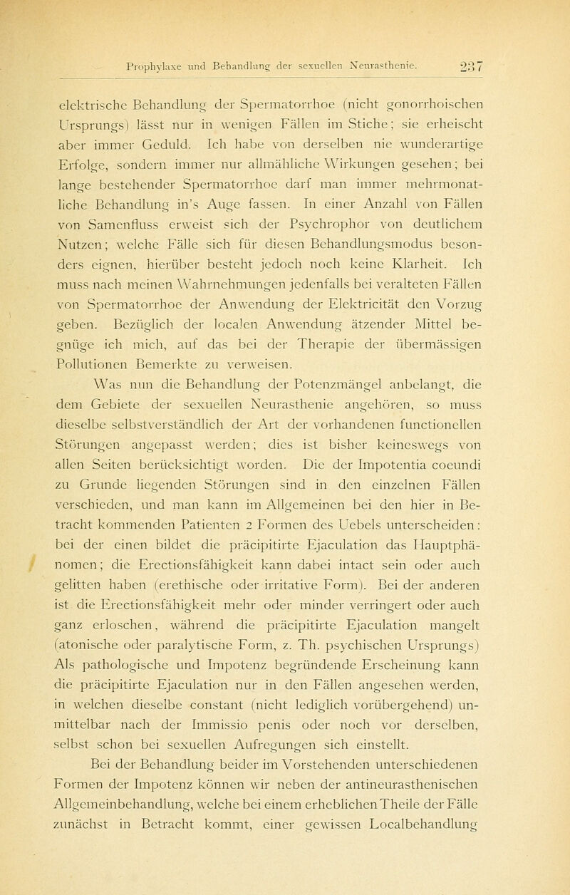 elektrische Behandlung der Spermatorrhoe (nicht gonorrhoischen Ursprungs) lässt nur in wenigen Fällen im Stiche; sie erheischt aber immer Geduld. Ich habe von derselben nie wunderartige Erfolge, sondern immer nur allmähliche Wirkungen gesehen; bei lange bestehender Spermatorrhoe darf man immer mehrmonat- liche Behandlung in's Auge fassen. In einer Anzahl von Fällen von Samenfluss erweist sich der Fsychrophor von deutlichem Nutzen; welche Fälle sich für diesen Behandlungsmodus beson- ders eignen, hierüber besteht jedoch noch keine Klarheit. Ich muss nach meinen Wahrnehmungen jedenfalls bei veralteten Fällen von Spermatorrhoe der Anwendung der Elektricität den Vorzug geben. Bezüglich der localen Anwendung ätzender Mittel be- gnüge ich mich, auf das bei der Therapie der übermässigen Pollutionen Bemerkte zu verweisen. Was nun die Behandlung der Potenzmängel anbelangt, die dem Gebiete der sexuellen Neurasthenie angehören, so muss dieselbe selbstverständlich der Art der vorhandenen functionellen Störungen angepasst werden; dies ist bisher keineswegs von allen Seiten berücksichtigt worden. Die der Impotentia coeundi zu Grunde liegenden Störungen sind in den einzelnen Fällen verschieden, und man kann im Allgemeinen bei den hier in Be- tracht kommenden Patienten 2 Formen des Uebels unterscheiden: bei der einen bildet die präcipitirte Ejaculation das Hauptphä- nomen ; die Erectionsfähigkeit kann dabei intact sein oder auch gelitten haben (erethische oder irritative Form). Bei der anderen ist die Erectionsfähigkeit mehr oder minder verringert oder auch ganz erloschen, während die präcipitirte Ejaculation mangelt (atonische oder paralytiscfte Form, z. Th. psychischen Ursprungs) Als pathologische und Impotenz begründende Erscheinung kann die präcipitirte Ejaculation nur in den Fällen angesehen werden, in welchen dieselbe constant (nicht lediglich vorübergehend) un- mittelbar nach der Immissio penis oder noch vor derselben, selbst schon bei sexuellen Aufregungen sich einstellt. Bei der Behandlung beider im Vorstehenden unterschiedenen Formen der Impotenz können wir neben der antineurasthenischen Allgemeinbehandlung, welche bei einem erheblichen Theile der Fälle zunächst in Betracht kommt, einer gewissen Localbehandlung