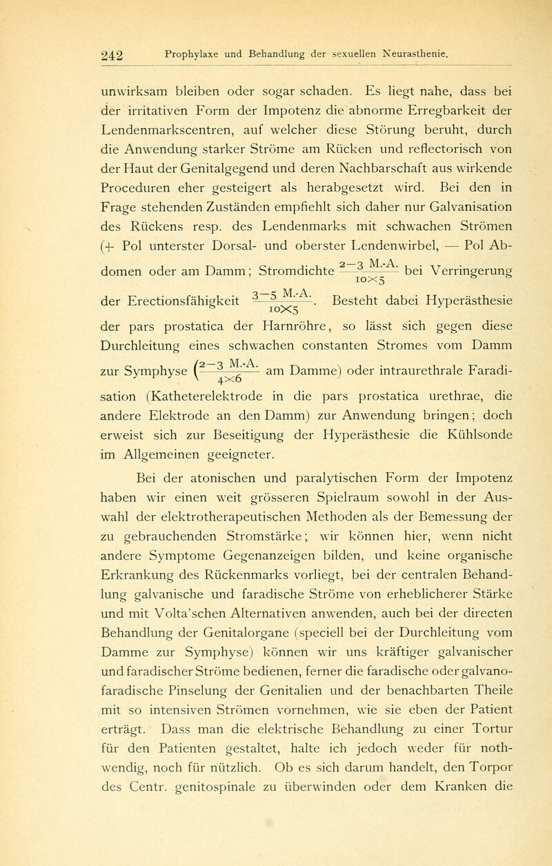 unwirksam bleiben oder sogar schaden. Es liegt nahe, dass bei der irritativen Form der Impotenz die abnorme Erregbarkeit der Lendenmarkscentren, auf welcher diese Störung beruht, durch die Anwendung starker Ströme am Rücken und refiectorisch von der Haut der Genitalgegend und deren Nachbarschaft aus wirkende Proceduren eher gesteigert als herabgesetzt wird. Bei den in Frage stehenden Zuständen empfiehlt sich daher nur Galvanisation des Rückens resp. des Lendenmarks mit schwachen Strömen (-|- Pol unterster Dorsal- und oberster Lendenwirbel, — Pol Ab- 2 o M -A dornen oder am Damm; Stromdichte —^^—'-—'- bei Verringerung 10x5 ^^ ** o c M -A der Erectionsfähigkeit -—^—-^—'-. Besteht dabei Hyperästhesie der pars prostatica der Harnröhre, so lässt sich gegen diese Durchleitung eines schwachen constanten Stromes vom Damm zur Symphyse (—-—^—'- am Damme) oder intraurethrale Faradi- sation (Katheterelektrode in die pars prostatica urethrae, die andere Elektrode an den Damm) zur Anwendung bringen; doch erweist sich zur Beseitigung der Hyperästhesie die Kühlsonde im Allgemeinen geeigneter. Bei der atonischen und paralytischen Form der Impotenz haben wir einen weit grösseren Spielraum sowohl in der Aus- wahl der elektrotherapeutischen Methoden als der Bemessung der zu gebrauchenden Stromstärke; wir können hier, wenn nicht andere Symptome Gegenanzeigen bilden, und keine organische Erkrankung des Rückenmarks vorliegt, bei der centralen Behand- lung galvanische und faradische Ströme von erheblicherer Stärke und mit Volta'sehen Alternativen anwenden, auch bei der directen Behandlung der Genitalorgane (speciell bei der Durchleitung vom Damme zur Symphyse) können wir uns kräftiger galvanischer und faradischer Ströme bedienen, ferner die faradische odergalvano- faradische Pinselung der Genitalien und der benachbarten Theile mit so intensiven Strömen vornehmen, wie sie eben der Patient erträgt. Dass man die elektrische Behandlung zu einer Tortur für den Patienten gestaltet, halte ich jedoch weder für noth- wendig, noch für nützlich. Ob es sich darum handelt, den Torpor des Centr. genitospinale zu überwinden oder dem Kranken die