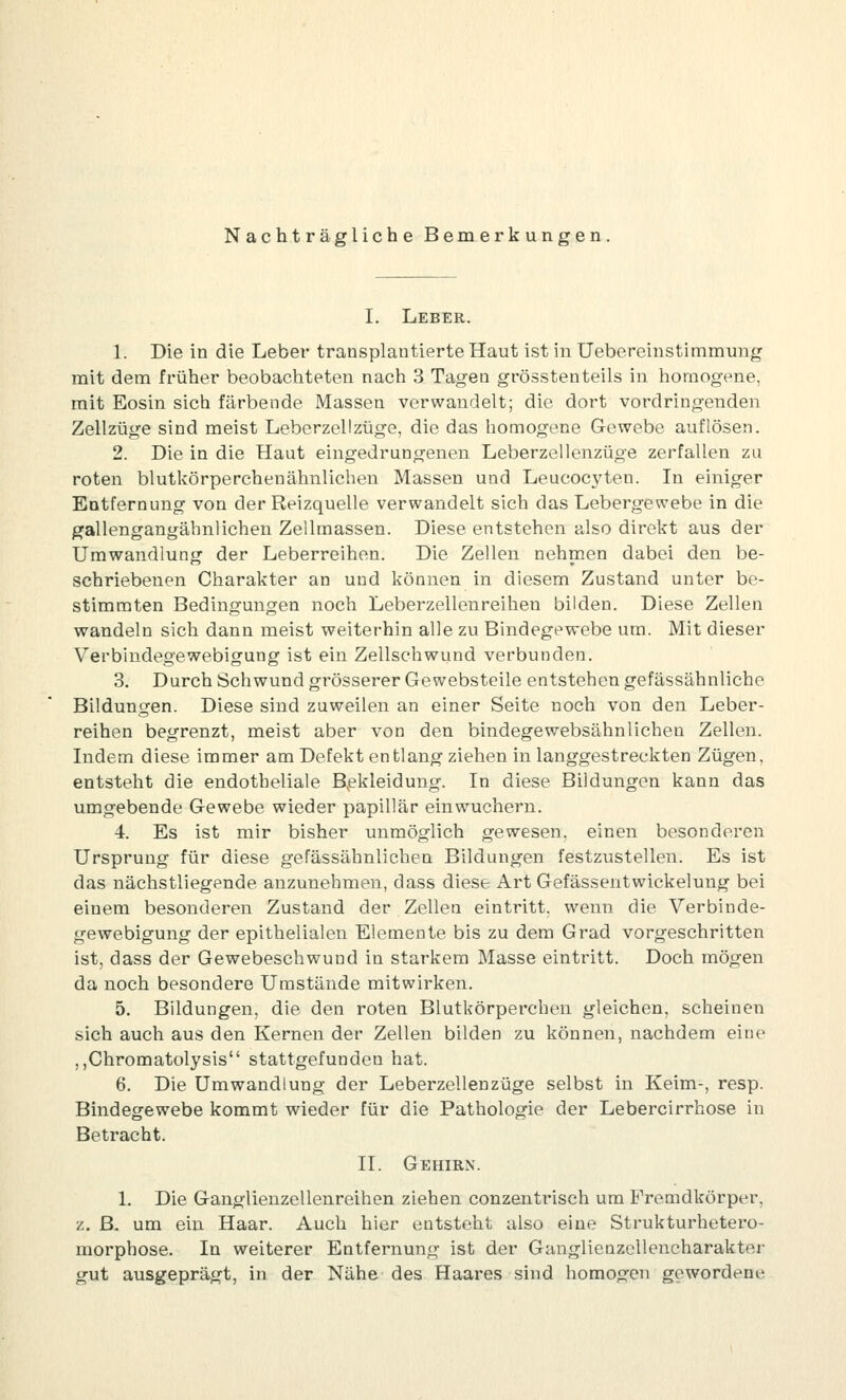 Nachträgliche Bemerkungen, I. Leber. 1. Die in die Leber transplautierteHaut ist in Uebereinstimmung mit dem früher beobachteten nach 3 Tagen grösstenteils in homogene, mit Eosin sich färbende Massen verwandelt; die dort vordringenden Zellzüge sind meist Leberzellzüge, die das homogene Gewebe auflösen. 2. Die in die Haut eingedrungenen Leberzellenzüge zerfallen zu roten blutkörperchenähnlichen Massen und Leucocyten. In einiger Entfernung von der Reizquelle verwandelt sich das Lebergewebe in die gallengangäbnlichen Zelhnassen. Diese entstehen also direkt aus der Umwandlung der Leberreihen. Die Zellen nehmen dabei den be- schriebenen Charakter an und können in diesem Zustand unter be- stimmten Bedingungen noch Leberzellenreihen bilden. Diese Zellen wandeln sich dann meist weiterhin alle zu Bindegewebe um. Mit dieser Verbindegewebigung ist ein Zellschwund verbunden. 3. Durch Schwund grösserer Gewebsteile entstehen gefässähnliche Bildungen. Diese sind zuweilen an einer Seite noch von den Leber- reihen begrenzt, meist aber von den bindegewebsähnlichen Zellen. Indem diese immer am Defekt entlang ziehen in langgestreckten Zügen, entsteht die endotheliale B^ekleidung. In diese Bildungen kann das umgebende Gewebe wieder papillär einwuchern. 4. Es ist mir bisher unmöglich gewesen, einen besonderen Ursprung für diese gefässähnlichen Bildungen festzustellen. Es ist das nächstliegende anzunehmen, dass diese Art Gefässentwickelung bei einem besonderen Zustand der Zellen eintritt, wenn die Verbinde- gewebigung der epithelialen Elemente bis zu dem Grad vorgeschritten ist, dass der Gewebeschwuud in starkem Masse eintritt. Doch mögen da noch besondere Umstände mitwirken. 5. Bildungen, die den roten Blutkörperchen gleichen, scheinen sich auch aus den Kernen der Zellen bilden zu können, nachdem eine ,,Chromatolysis stattgefunden hat. 6. Die Umwandlung der Leberzellenzüge selbst in Keim-, resp. Bindegewebe kommt wieder für die Pathologie der Lebercirrhose in Betracht. II. Gehirn. 1. Die Ganglienzellenreihen ziehen conzentrisch um Fremdkörper, z. ß. um ein Haar. Auch hier entsteht also eine Strukturhetero- morphose. In weiterer Entfernung ist der Ganglienzcllencharakter gut ausgeprägt, in der Nähe des Haares sind homogen gewordene