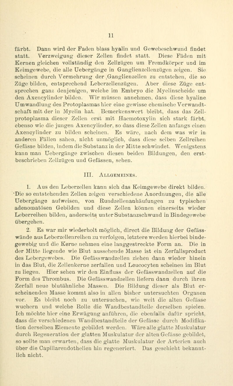 färbt. Dann wird der Faden blass hyalin und Gewebeschwund findet statt. Verzweigung dieser Zellen findet statt. Diese Fäden mit Kernen gleichen vollständig den Zellzügen um Fremdkörper und im Keimgewebe, die alle Uebergänge in Ganglienzellenzügen zeigen. Sie scheinen durch Vermehrung der .Ganglienzellen zu entstehen, die so Züge bilden, entsprechend Leberzellenzügen. Aber diese Züge ent- sprechen ganz denjenigen, welche im Embryo die Myelinscheide um den Axencylinder bilden. Wir müssen annehmen, dass diese hyaline Umwandlung des Protoplasmas hier eine gewisse chemische Verwandt- schaft mit der in Myelin hat. Bemerkenswert bleibt, dass das Zell- protoplasma dieser Zellen erst mit Haemotoxylin sich stark färbt, ebenso wie die jungen Axencylinder, so dass diese Zellen anfangs einen Axencylinder zu bilden scheinen. Es wäre, nach dem was wir in anderen Fällen sahen, nicht unmöglich, dass diese selben Zellreihen Gefässe bilden, indem die Substanz in der Mitte schwindet. Wenigstens kann man Uebergänge zwischen diesen beiden Bildungen, den erst- beschrieben Zellzügen und Gefässen, sehen. III. Allgemeines. 1. Aus den Leberzellen kann sich das Keimgewebe direkt bilden. 'Die so entstehenden Zellen zeigen verschiedene Anordnungen, die alle Uebergänge aufweisen, von Rundzellenanhäufungen zu typischen adenomatösen Gebilden und diese Zellen können einerseits wieder Leberreihen bilden, anderseits unter Substanzschwund in Bindegewebe übergehen. 2. Es war mir wiederholt möglich, direct die Bildung der Gefäss- wände aus Leberzellenreihen zu verfolgen, letztere werden hierbei binde- gewebig und die Kerne nehmen eine langgestreckte Form an. Die in der Mitte liegende wie Blut aussehende Masse ist ein Zerfallsproduct des Lebergewebes. Die Gefässwandzellen ziehen dann wieder hinein in das Blut, die Zellenkerne zerfallen und Leucocyten scheinen im Blut zu liegen. Hier sehen wir den Einfluss der Gefässwandzellen auf die Form des Thrombus. Die Gefässwandzellen liefern dann durch ihren Zerfall neue blutähnliche Massen. Die Bildung dieser als Blut er- scheinenden Masse kommt also in allen bisher untersuchten Organen vor. Es bleibt noch zu untersuchen, wie weit die alten Gefässe wuchern und welche Rolle die Wandbestandteile derselben spielen. Ich möchte hier eine Erwägung anführen, die ebenfalls dafür spricht, dass die verschiedenen Wandbestandteile der Gefässe durch Modifika- tion derselben Elemeate gebildet werden. Wäre alle glatte Muskulatur durch Regeneration der glatten Muskulatur der alten Gefässe gebildet, so sollte man erwarten, dass die glatte Muskulatur der Arterien auch über die Capillarendothelien hin regeneriert. Das geschieht bekannt- lich nicht.