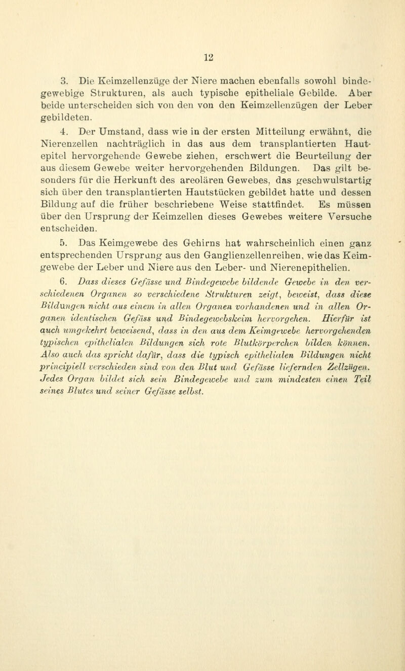 3. Die Keirazellenzüge der Niere machen ebenfalls sowohl binde- gewebige Strukturen, als auch typische epitheliale Gebilde. Aber beide unterscheiden sich von den von den Keimzellenzügen der Leber gebildeten. 4. Der Umstand, dass wie in der ersten Mitteilung erwähnt, die Nierenzellen nachträglich in das aus dem transplantierten Haut- epitel hervorgehende Gewebe ziehen, erschwert die Beurteilung der aus diesem Gewebe weiter hervorgehenden Bildungen. Das gilt be- sonders für die Herkunft des areolären Gewebes, das geschwulstartig sich über den transplantierten Hautstücken gebildet hatte und dessen Bildung auf die früher beschriebene Weise stattfindet. Es müssen über den Ursprung der Keimzellen dieses Gewebes weitere Versuche entscheiden. 5. Das Keimgewebe des Gehirns hat wahrscheinlich einen ganz entsprechenden Ursprang aus den Ganglienzellenreihen, wie das Keim- gewebe der Leber und Niere aus den Leber- und Nierenepithelien. 6. Dass dieses Gefässe und Bindegewehe bildende Gewehe in den ver- schiedenen Organen so verschiedene »Strukturen zeigt, heweist, dass diese Bildnngen nicht aus einem in allen Organen vorhandenen und in allen Or- ganen identischen Gefäss und Bindegewehskeim hervorgehen. Hierfür ist auch umgekehrt heweisend, dass in den aus dem Keimgewehe hervorgehenden typischen epithelialen Bildungen sich rote Blutkörperchen hilden können. Also auch das spricht dafür, dass die typisch epithelialen Bildungen nicht principiell verschieden sind von den Blut und Gefässe liefernden Zellzügen. Jedes Organ hildet sich sein Bindegewehe und zwn mindesten einen Teil seines Blutes und seiner Gefässe seihst.