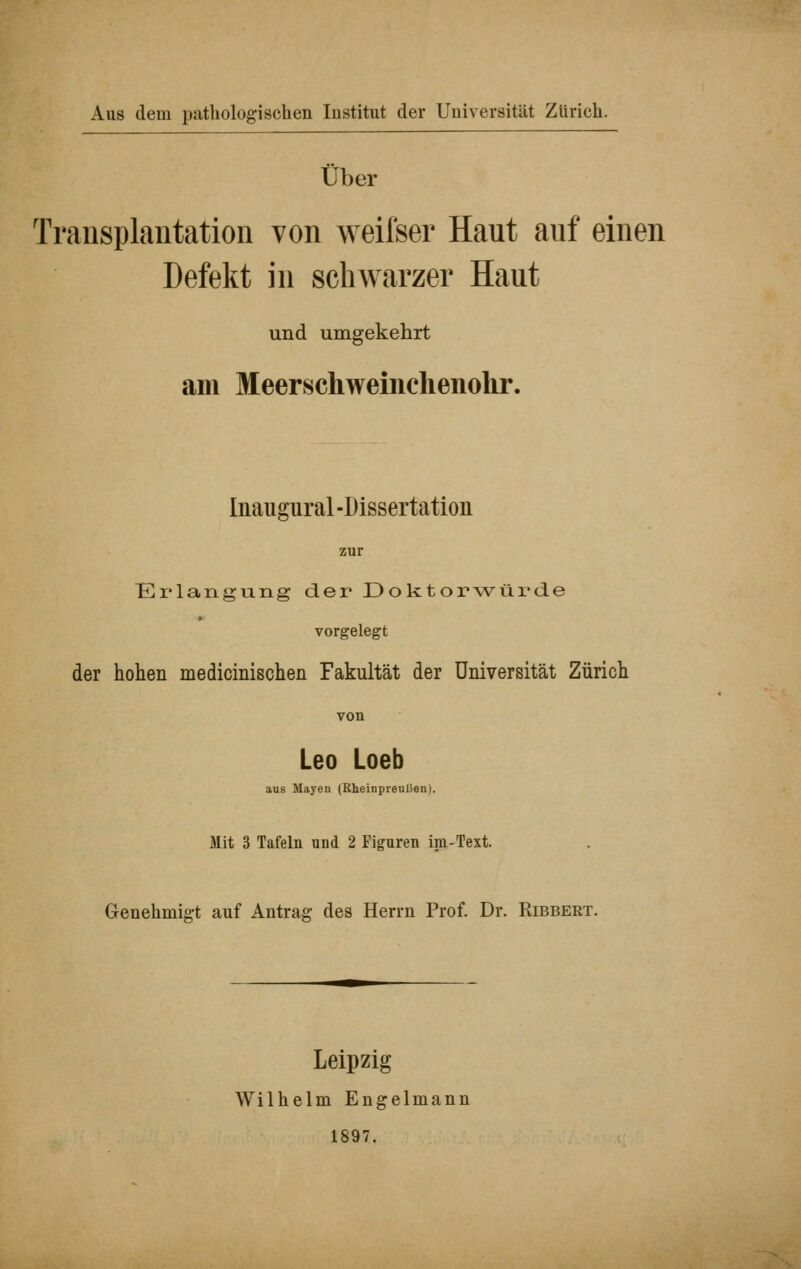 Aus dem patliologischen Institut der Uuiversität Zürich. Über Transplantation von weifser Haut auf einen Defekt in schwarzer Haut und umgekehrt am Meerschweinchenolir. Inaugural -Dissertation zur Erlangung der Doktorwürde vorgelegt der hohen medicinischen Fakultät der Universität Zürich von Leo Loeb aus Mayen (Rheinprenüen). Mit 3 Tafeln und 2 Figuren im-Text. Genehmigt auf Antrag des Herrn Prof. Dr. Ribbert. Leipzig Wilhelm Engelmann 1897.