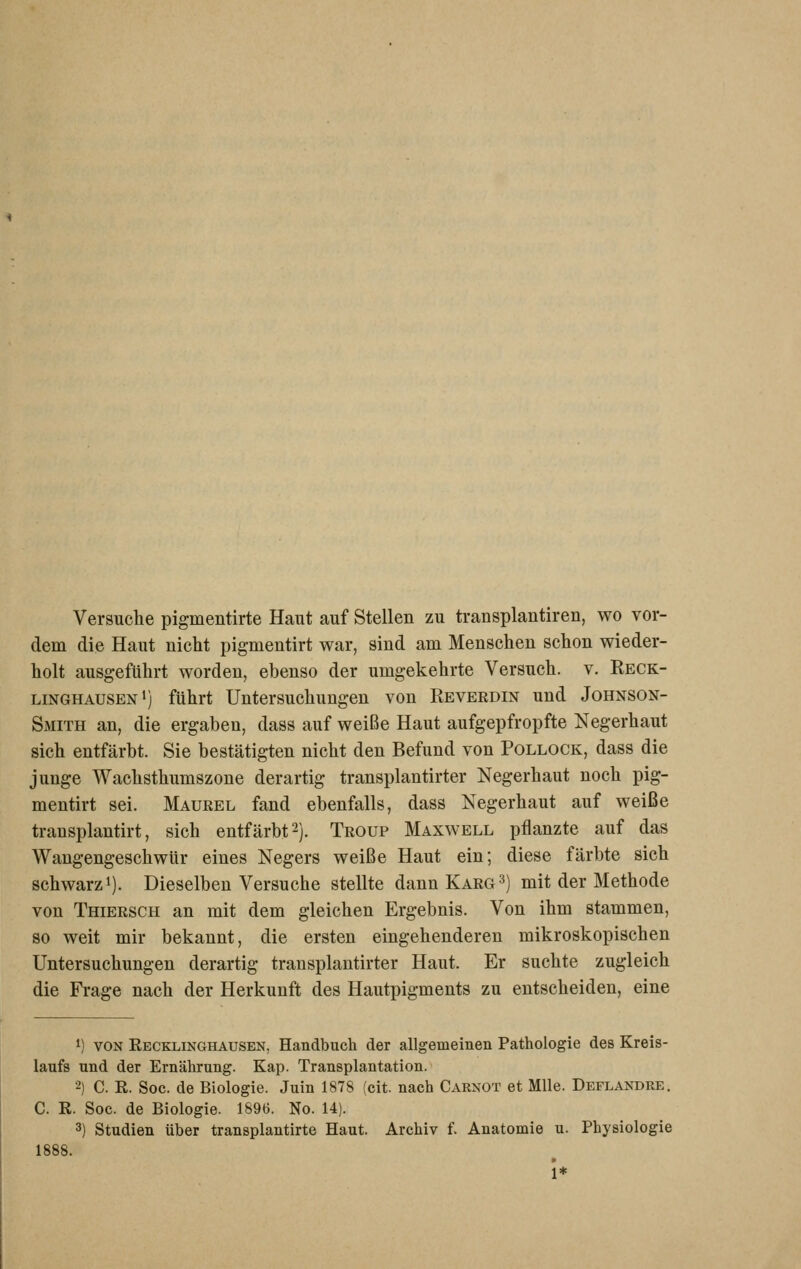 Versuche pigmentirte Haut auf Stellen zu transplantiren, wo vor- dem die Haut nicht pigmentirt war, sind am Menschen schon wieder- holt ausgeführt worden, ebenso der umgekehrte Versuch, v. Reck- linghausen') führt Untersuchungen von Reverdin und Johnson- Smith an, die ergaben, dass auf weiße Haut aufgepfropfte Negerhaut sich entfärbt. Sie bestätigten nicht den Befund von Pollock, dass die junge Wachsthumszone derartig transplantirter Negerhaut noch pig- mentirt sei. Maurel fand ebenfalls, dass Negerhaut auf weiße transplantirt, sich entfärbt 2). Troup Maxwell pflanzte auf das Wangengeschwür eines Negers weiße Haut ein; diese färbte sich schwarz'). Dieselben Versuche stellte dann Karg3) mit der Methode von Thiersch an mit dem gleichen Ergebnis. Von ihm stammen, so weit mir bekannt, die ersten eingehenderen mikroskopischen Untersuchungen derartig transplantirter Haut. Er suchte zugleich die Frage nach der Herkunft des Hautpigments zu entscheiden, eine 1) VON Recklinghausen, Handbuch der allgemeinen Pathologie des Kreis- laufs und der Ernährung. Kap. Transplantation. 2) C. R. Soc. de Biologie. Juin 1878 (cit. nach Carnot et Mlle. Deflandre. C. R. Soc. de Biologie. 1896. No. 14). 3) Studien über transplantirte Haut. Archiv f. Anatomie u. Physiologie 1888. 1*