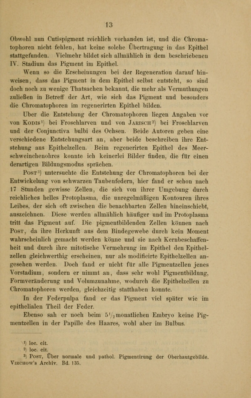 Obwohl nun Cutispigment reichlich vorhanden ist, und die Chroma- tophoren nicht fehlen, hat keine solche Übertragung in das Epithel stattgefunden. Vielmehr bildet sich allmählich in dem beschriebenen IV. Stadium das Pigment im Epithel. Wenn so die Erscheinungen bei der Regeneration darauf hin- weisen, dass das Pigment in dem Epithel selbst entsteht, so sind doch noch zu wenige Thatsacheu bekannt, die mehr als Vermuthungen zuließen in Betreff der Art, wie sich das Pigment und besonders die Chromatophoren im regeuerirten Epithel bilden. Über die Entstehung der Chromatophoren liegen Angaben vor von KoDis') bei Froschlarven und von Jarisch2) bei Froschlarven und der Conjunctiva bulbi des Ochsen. Beide Autoren geben eine verschiedene Eutstehungsart an, aber beide beschreiben ihre Ent- stehung aus Epithelzellen. Beim regeuerirten Epithel des Meer- schweinchenohres konnte ich keinerlei Bilder finden, die für einen derartigen Bilduugsmodus sprächen. Post') untersuchte die Entstehung der Chromatophoren bei der Entwickelung von schwarzen Taubeufedern, hier fand er schon nach 17 Stunden gewisse Zellen, die sich von ihrer Umgebung durch reichliches helles Protoplasma, die unregelmäßigen Kontouren ihres Leibes, der sich oft zwischen die benachbarten Zellen hineinschiebt, auszeichnen. Diese werden allmählich häufiger und im Protoplasma tritt das Pigment auf. Die pigmentbildenden Zellen können nach Post, da ihre Herkunft aus dem Bindegewebe durch kein Moment wahrscheinlich gemacht werden könne und sie nach Kernbeschaflfen- heit und durch ihre mitotische Vermehrung im Epithel den Epithel- zellen gleichwerthig erscheinen, nur als modificirte Epithelzellen an- gesehen werden. Doch fand er nicht für alle Pigmentzellen jenes Vorstadium, sondern er nimmt an, dass sehr wohl Pigmentbildung, Formveränderung und Volumzunahme, wodurch die Epithelzellen zu Chromatophoren werden, gleichzeitig statthaben konnte. In der Federpulpa fand er das Pigment viel später wie im epithelialen Theil der Feder. Ebenso sah er noch beim 5'/2 monatlichen Embryo keine Pig- mentzellen in der Papille des Haares, wohl aber im Bulbus. 1) loc. cit. 2) loc. cit. 3) Post, Über normale und pathol. Pigmentirung der Oberhautgebilde. VmCHOw's Archiv. Bd. 135.