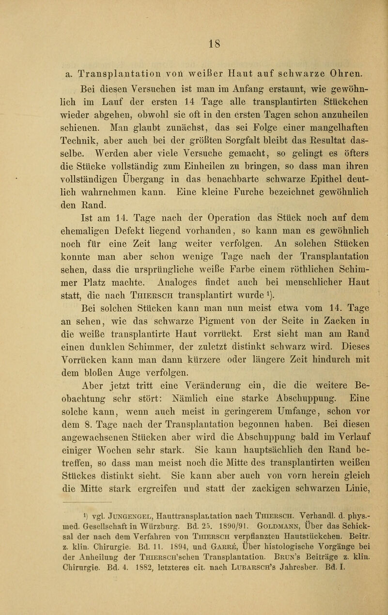 a. Transplantation voü weißer Haut auf schwarze Ohren. Bei diesen Versuchen ist man im Anfang erstaunt, wie gewöhn- lich im Lauf der ersten 14 Tage alle transplantirten Stückchen wieder abgehen, obwohl sie oft in den ersten Tagen schon anzuheilen schienen. Man glaubt zunächst, das sei Folge einer mangelhaften Technik, aber auch bei der größten Sorgfalt bleibt das Resultat das- selbe. Werden aber viele Versuche gemacht, so gelingt es öfters die Stücke vollständig zum Einheilen zu bringen, so dass man ihren vollständigen Übergang in das benachbarte schwarze Epithel deut- lich wahrnehmen kann. Eine kleine Furche bezeichnet gewöhnlich den Rand. Ist am 14. Tage nach der Operation das Stück noch auf dem ehemaligen Defekt liegend vorhanden, so kann man es gewöhnlich noch für eine Zeit lang weiter verfolgen. An solchen Stücken konnte man aber schon wenige Tage nach der Transplantation sehen, dass die ursprüngliche weiße Farbe einem röthlichen Schim- mer Platz machte. Analoges findet auch bei menschlicher Haut statt, die nach Thiersch transplantirt wurde ^). Bei solchen Stücken kann man nun meist etwa vom 14. Tage an sehen, wie das schwarze Pigment von der Seite in Zacken in die weiße transplantirte Haut vorrückt. Erst sieht man am Rand einen dunklen Schimmer, der zuletzt distinkt schwarz wird. Dieses Vorrücken kann man dann kürzere oder längere Zeit hindurch mit dem bloßen Auge verfolgen. Aber jetzt tritt eine Veränderung ein, die die weitere Be- obachtung sehr stört: Nämlich eine starke Abschuppung. Eine solche kann, wenn auch meist in geringerem Umfange, schon vor dem 8. Tage nach der Transplantation begonnen haben. Bei diesen angewachsenen Stücken aber wird die Abschuppung bald im Verlauf einiger Wochen sehr stark. Sie kann hauptsächlich den Rand be- treffen, so dass man meist noch die Mitte des transplantirten weißen Stückes distinkt sieht. Sie kann aber auch von vorn herein gleich die Mitte stark ergreifen und statt der zackigen schwarzen Linie, 1) vgl. Jungengel, Hauttransplantation nach Thiersch. Verhandl. d. phys.- med. Gesellschaft in Würzburg. Bd. 25. 1890/91. Goldmann, Über das Schick- sal der nach dem Verfahren von Thiersch verpflanzten Hautstückchen. Beitr. z. klin. Chirurgie. Bd. lt. 1894, und Garre, Über histologische Vorgänge bei der Anheilung der TniERSCH'schen Transplantation. Brun's Beiträge z. klin. Chirurgie. Bd. 4. 1882, letzteres cit. nach Lubarsch's Jahresber. Bd. I.