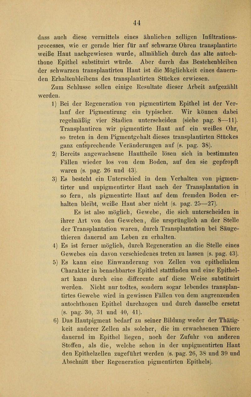 dass auch diese vermittels eines ähnliclien zelligen Infiltrations- processes, wie er gerade Mer für auf schwarze Ohren transplantirte weiße Haut nachgewiesen wurde, allmählich durch das alte autoch- thone Epithel substituirt würde. Aber durch das Bestehenbleiben der schwarzen transplantirteu Haut ist die Möglichkeit eines dauern- den Erhaltenbleibens des transplantirteu Stückes erwiesen. Zum Schlüsse sollen einige Eesultate dieser Arbeit aufgezählt werden. 1) Bei der Regeneration von pigmentirtem Epithel ist der Ver- lauf der Pigmentirung ein typischer. Wir können dabei regelmäßig vier Stadien unterscheiden (siehe pag. 8—11). Transplantiren wir pigmentirte Haut auf ein weißes Ohr, so treten in dem Pigmentgehalt dieses transplantirteu Stückes ganz entsprechende Veränderungen auf (s. pag. 38). 2) Bereits angewachsene Hauttheile lösen sich in bestimmten Fällen wieder los von dem Boden, auf den sie gepfropft waren (s. pag. 26 und 43). 3) Es besteht ein Unterschied in dem Verhalten von pigmen- tirter und unpigmentirter Haut nach der Transplantation in so fern, als pigmentirte Haut auf dem fremden Boden er- halten bleibt, weiße Haut aber nicht (s. pag. 25—27). Es ist also möglich, Gewebe, die sich unterscheiden in ihrer Art von den Geweben, die ursprünglich an der Stelle der Transplantation waren, durch Transplantation bei Säuge- thieren dauernd am Leben zu erhalten. 4) Es ist ferner möglich, durch Regeneration an die Stelle eines Gewebes ein davon verschiedenes treten zu lassen (s. pag. 43). 5) Es kann eine Einwanderung von Zellen von epithelialem Charakter in benachbartes Epithel stattfinden und eine Epithel- art kann durch eine differente auf diese Weise substituirt werden. Nicht nur todtes, sondern sogar lebendes transplan- tirtes Gewebe wird in gewissen Fällen von dem angrenzenden autochthonen Epithel durchzogen und durch dasselbe ersetzt (s. pag. 30, 31 und 40, 41). 6) Das Hautpigment bedarf zu seiner Bildung weder der Thätig- keit anderer Zellen als solcher, die im erwachsenen Thiere dauernd im Epithel liegen, noch der Zufuhr von anderen Stoffen, als die, welche schon in der unpigmentirten Haut den Epithelzellen zugeführt werden (s. pag. 26, 38 und 39 und Abschnitt über Regeneration pigmentirten Epithels).