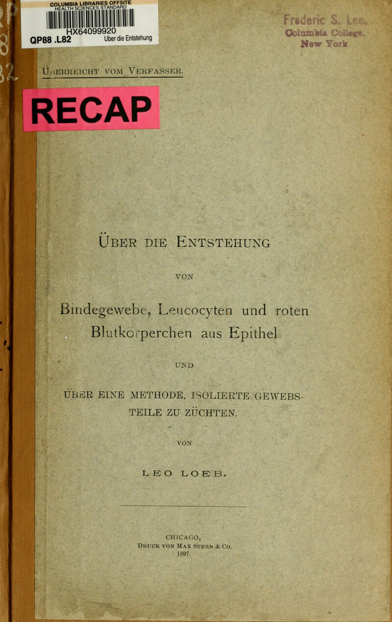 COLUMBIA LIBRARIES OFFSITE HEALTH SCIENCES STANpAH^^^ HX64099920 QP88 .L82 Über die Entstehung 4 I Üj^ekkeicht vom Vp:rfasser. RECAP New Tork. Ubkr die Entstehung VON Biridegewebcj Lencocyten und roten Blutkörperchen aus Epithel UND ÜBER EINE METHODE, ISOLIERTE GEWEBS- TEILE ZU ZÜCHTEN. VON LEO LO E B. CHfCAGO, Druck von Max Stern & Co. 1897.