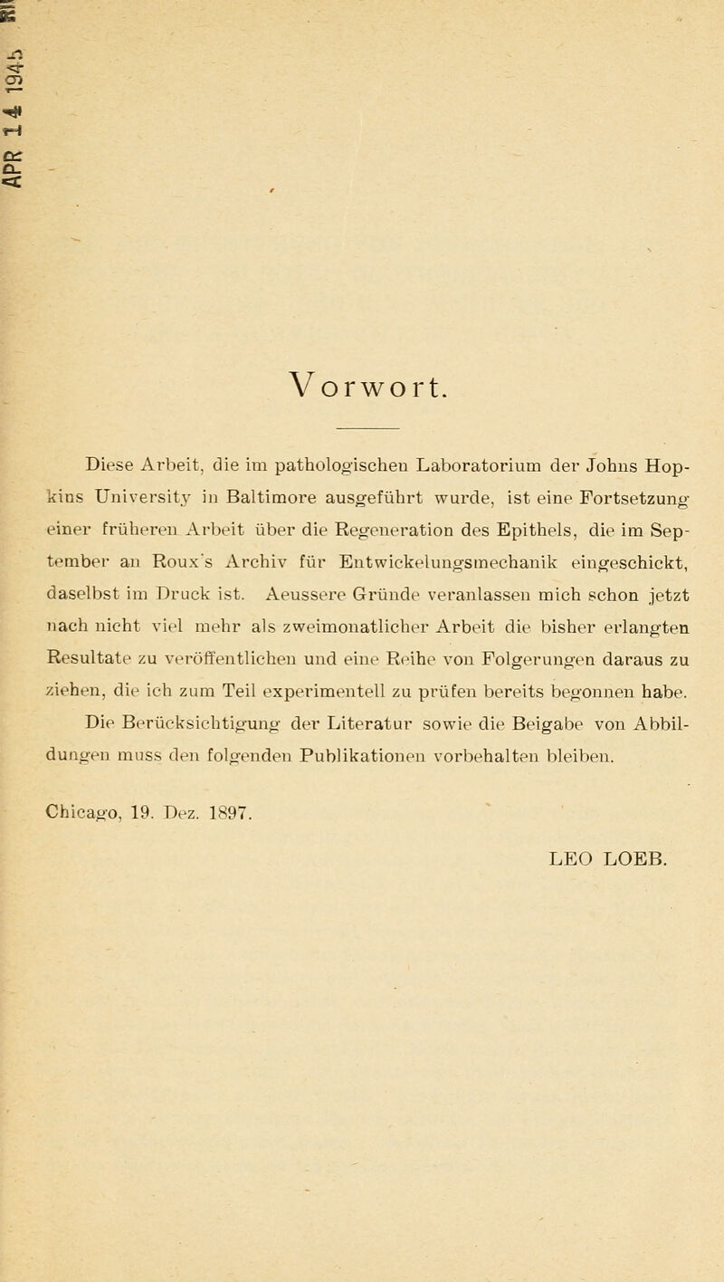 Vorwort. Diese Arbeit, die im pathologischen Laboratorium der Johns Hop- kins Universit3' in Baltimore ausgeführt wurde, ist eine Fortsetzung- einer früheren Arbeit über die Regeneration des Epithels, die im Sep- tember an Rouxs Archiv für Entwickelungsmechanik eingeschickt, daselbst im Druck ist. Aeussere Gründe veranlassen mich schon jetzt nach nicht viel mehr als zweimonatlicher Arbeit die bisher erlangten Resultate zu veröffentlichen und eine Reihe von Folgerungen daraus zu ziehen, die ich zum Teil experimentell zu prüfen bereits begonnen habe. Die Berücksichtigung der Literatur sowie die Beigabe von Abbil- dungen muss den folgenden Publikationen vorbehalten bleiben. Chicago, 19. Dez. 1897. LEO LOEB.