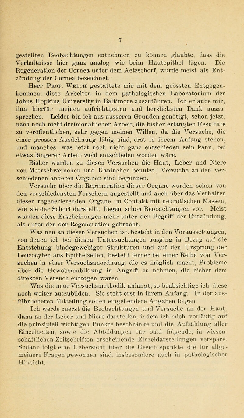 gestellten Beobachtungen entnehmen zu können glaubte, dass die Verhältnisse hier ganz analog wie beim Hautepithel lägen. Die Regeneration der Cornea unter dem Aetzschorf, wurde meist als Ent- zündung der Cornea bezeichnet. Herr Prof. Welch gestattete mir mit dem grössten Entgegen- kommen, diese Arbeiten in dem pathologischen Laboratorium der Johns Hopkins University in Baltimore auszuführen. Ich erlaube mir, ihm hierfür meinen aufrichtigsten und herzlichsten Dank auszu- sprechen. Leider bin ich aus äusseren Gründen genötigt, schon jetzt. nach noch nicht dreimonatlicher Arbeit, die bisher erlangten Resultate zu veröffentlichen, sehr gegen meinen Willen, da die Versuche, die einer grossen Ausdehnung fähig sind, erst in ihrem Anfang stehen, und manches, was jetzt noch nicht ganz entschieden sein kann, bei etwas längerer Arbeit wohl entschieden worden wäre. Bisher wurden zu diesen Versuchen die Haut, Leber und Niere von Meerschweinchen und Kaninchen benutzt; Versuche an den ver- schiedenen anderen Organen sind begonnen. Versuche über die Regeneration dieser Organe wurden schon von den verschiedensten Forschern angestellt und auch über das Verhalten dieser regenerierenden Organe im Contakt mit nekrotischen Massen, wie sie der Schorf darstellt, liegen schon Beobachtungen vor. Meist wurden diese Erscheinungen mehr unter den BegriiT der Entzündung, als unter den der Regeneration gebracht. Was neu an diesen Versuchen ist, besteht in den Vorausset-'.ungen, von denen ich bei diesen Untersuchungen ausging in Bezug auf die Entstehung bindegewebiger Strukturen und auf den Ursprung der Leucocyten aus Epithelzellen, besteht ferner bei einer Reibe von Ver- suchen in einer Versuchsanordnung, die es möglich macht, Probleme über die Gewebsumbildung in Angriff zu nehmen, die bisher dem direkten Versuch entzogen waren. Was die neue Versuchsmethodik anlangt, so beabsichtige ich. diese noch weiter auszubilden. Sie steht erst in ihrem Anfang. In der aus- - führlicheren Mitteilung sollen eingehendere Angaben folgen. Ich werde zuerst die Beobachtungen und Versuche an der Haut, dann an der Leber und Niere darstellen, indem ich mich vorläufig auf die prinzipiell wichtigen Punkte beschränke und die Aufzählung aller Einzelheiten, sowie die Abbildungen für bald folgende, in wissen- schaftlichen Zeitschriften erscheinende Einzeldarstellungen verspare. Sodann folgt eine Uebersicht über die Gesichtspunkte, die für allge- meinere Fragen gewonnen sind, insbesondere auch in pathologischer Hinsicht.