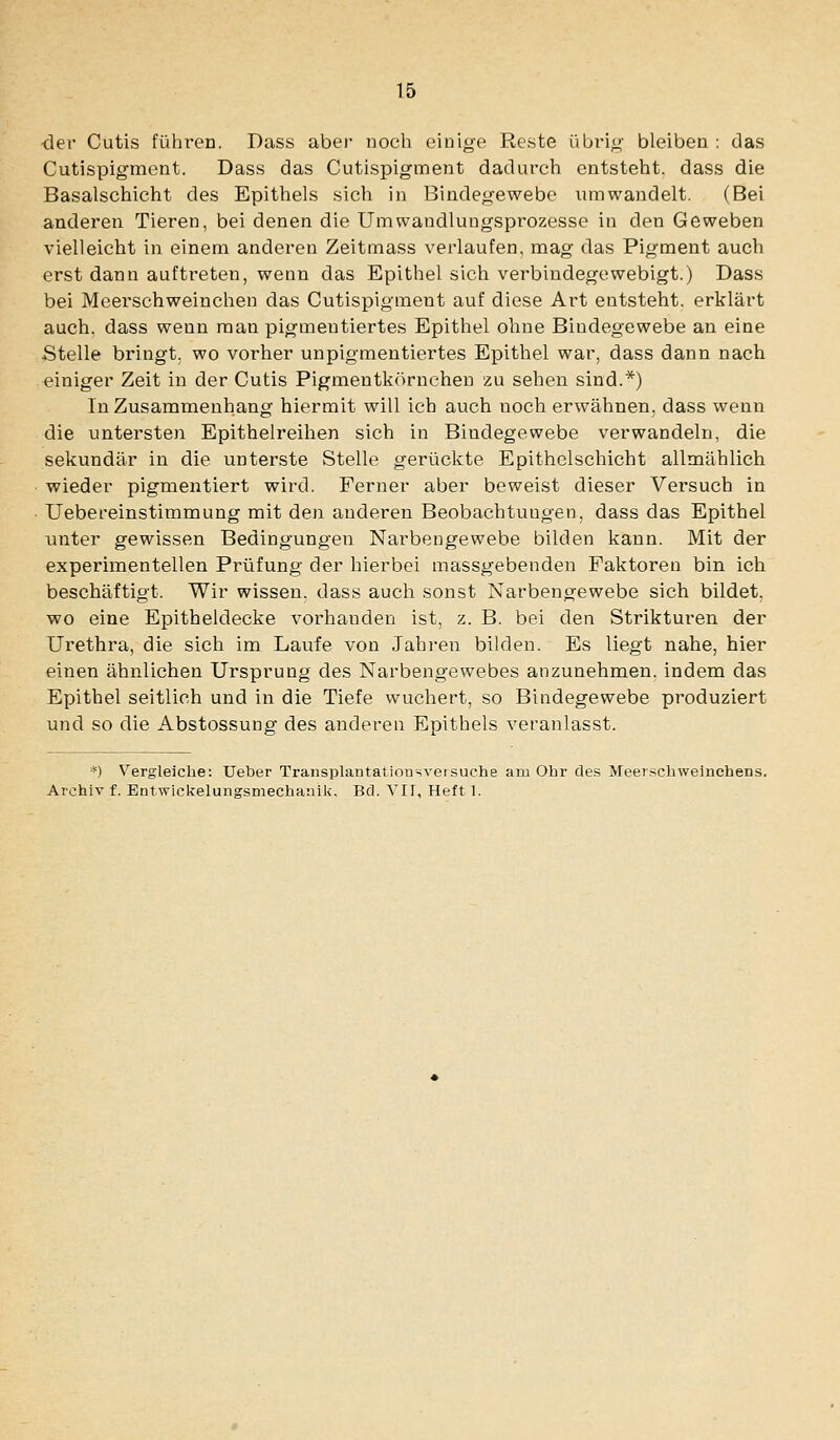 ■der Cutis fühlten. Dass aber noch einige Reste übrig bleiben : das Cutispigment. Dass das Cutispigment dadurch entsteht, dass die Basalschicht des Epithels sich in Bindegewebe umwandelt. (Bei anderen Tieren, bei denen die Umwandlungsprozesse in den Geweben vielleicht in einem anderen Zeitmass verlaufen, mag das Pigment auch erst dann auftreten, wenn das Epithel sich verbindegewebigt.) Dass bei Meerschweinchen das Cutispigment auf diese Art entsteht, erklärt auch, dass wenn man pigmentiertes Epithel ohne Bindegewebe an eine Stelle bringt, wo vorher unpigmentiertes Epithel war, dass dann nach einiger Zeit in der Cutis Pigmentkörncheu zu sehen sind.*) In Zusammenhang hiermit will ich auch noch erwähnen, dass wenn die untersten Epithelreihen sich in Bindegewebe verwandeln, die sekundär in die unterste Stelle gerückte Epithelschicht allmählich ■ wieder pigmentiert wird. Ferner aber beweist dieser Versuch in ■ Uebereinstimmung mit den anderen Beobachtungen, dass das Epithel unter gewissen Bedingungen Narbengewebe bilden kann. Mit der experimentellen Prüfung der hierbei massgebenden Faktoren bin ich beschäftigt. Wir wissen, dass auch sonst Narbengewebe sich bildet, wo eine Epitheldecke vorhanden ist, z. B. bei den Strikturen der Urethra, die sich im Laufe von Jahren bilden. Es liegt nahe, hier einen ähnlichen Ursprung des Narbengewebes anzunehmen, indem das Epithel seitlich und in die Tiefe wuchert, so Bindegewebe produziert und so die Abstossung des anderen Epithels veranlasst. *) Vergleiche: Ueter Transplantationsveisuche am Ohr des Meerschweinchens. Arohiv f. Entwickelungsmechanik. Bd. VIT, Heft 1.