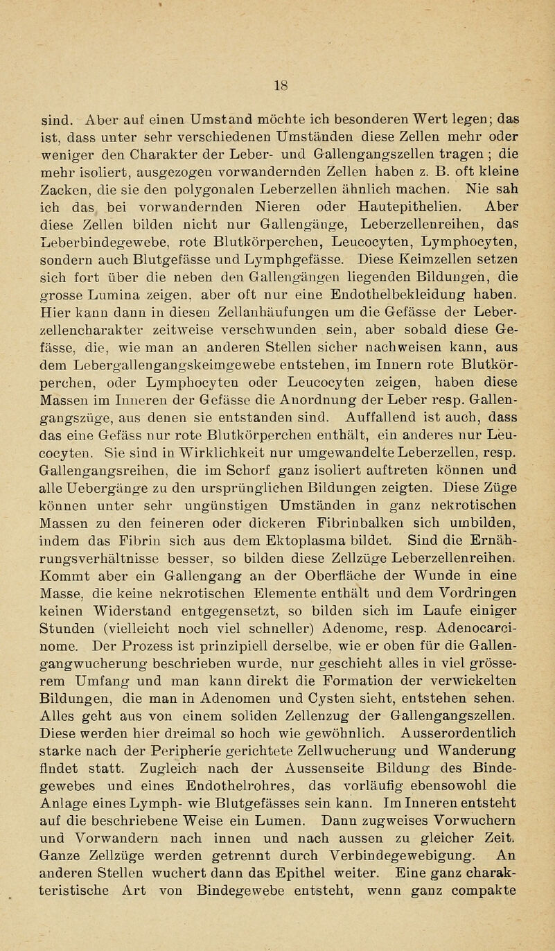 sind. Aber auf einen Umstand möchte ich besonderen Wert legen; das ist, dass unter sehr verschiedenen Umständen diese Zellen mehr oder weniger den Charakter der Leber- und Gallengangszellen tragen ; die mehr isoliert, ausgezogen vorwandernden Zellen haben z. B. oft kleine Zacken, die sie den polygonalen Leberzellen ähnlich machen. Nie sah ich das, bei vorwandernden Nieren oder Hautepithelien. Aber diese Zellen bilden nicht nur Gallengänge, Leberzellenreihen, das Leberbindegewebe, rote Blutkörperchen, Leucocyten, Lymphocyten, sondern auch Blutgefässe und Lymphgefässe. Diese Keimzellen setzen sich fort über die neben den Gallengängen liegenden Bildungen, die grosse Lumina zeigen, aber oft nur eine Endothelbekleidung haben. Hier kann dann in diesen Zellanhäufungen um die Gefässe der Leber- zellencharakter zeitweise verschwunden sein, aber sobald diese Ge- fässe, die, wie man an anderen Stellen sicher nachweisen kann, aus dem Lebergallengangskeimgewebe entstehen, im Innern rote Blutkör- perchen, oder Lymphocyten oder Leucocyten zeigen, haben diese Massen im Inneren der Gefässe die Anordnung der Leber resp. Gallen- gangszüge, aus denen sie entstanden sind. Auffallend ist auch, dass das eine Gefäss nur rote Blutkörperchen enthält, ein anderes nur Leu- cocyten. Sie sind in Wirklichkeit nur umgewandelte Leberzellen, resp. Gallengangsreihen, die im Schorf ganz isoliert auftreten können und alle Uebergänge zu den ursprünglichen Bildungen zeigten. Diese Züge können unter sehr ungünstigen Umständen in ganz nekrotischen Massen zu den feineren oder dickeren Fibrinbalken sich umbilden, indem das Fibrin sich aus dem Ektoplasma bildet. Sind die Ernäh- rungsverhältnisse besser, so bilden diese Zellzüge Leberzellenreihen. Kommt aber ein Gallengang an der Oberfläche der Wunde in eine Masse, die keine nekrotischen Elemente enthält und dem Vordringen keinen Widerstand entgegensetzt, so bilden sich im Laufe einiger Stunden (vielleicht noch viel schneller) Adenome, resp. Adenocarci- nome. Der Prozess ist prinzipiell derselbe, wie er oben für die Gallen- gangwucherung beschrieben wurde, nur geschieht alles in viel grösse- rem Umfang und man kann direkt die Formation der verwickelten Bildungen, die man in Adenomen und Cysten sieht, entstehen sehen. Alles geht aus von einem soliden Zellenzug der Gallengangszellen. Diese werden hier dreimal so hoch wie gewöhnlich. Ausserordentlich starke nach der Peripherie gerichtete Zellwucherung und Wanderung findet statt. Zugleich nach der Aussenseite Bildung des Binde- gewebes und eines Endothelrohres, das vorläufig ebensowohl die Anlage eines Lymph- wie Blutgefässes sein kann. Im Inneren entsteht auf die beschriebene Weise ein Lumen. Dann zugweises Vorwuchern und Vorwandern nach innen und nach aussen zu gleicher Zeit. Ganze Zellzüge werden getrennt durch Verbindegewebigung. An anderen Stellen wuchert dann das Epithel weiter. Eine ganz charak- teristische Art von Bindegewebe entsteht, wenn ganz compakte
