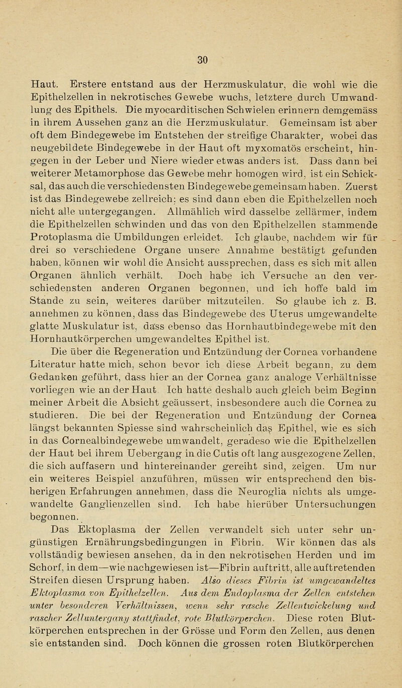Haut. Erstere entstand aus der Herzmuskulatur, die wohl wie die Epithelzellen in nekrotisches Gewebe wuchs, letztere durch Umwand- lung des Epithels. Die myocarditischen Schwielen erinnern demgemäss in ihrem Aussehen ganz an die Herzmuskulatur. Gemeinsam ist aber oft dem Bindegewebe im Entstehen der streifige Charakter^ wobei das neugebildete Bindegewebe in der Haut oft myxomatös erscheint, hin- gegen in der Leber und Niere wieder etwas anders ist. Dass dann bei weiterer Metamorphose das Gewebe mehr homogen wird, ist ein Schick- sal, das auchdie verschiedensten Bindegewebegemeinsamhaben. Zuerst ist das Bindegewebe zellreich: es sind dann eben die Epithelzellen noch nicht alle untergegangen. Allmählich wird dasselbe zellärmer, indem die Epithelzellen schwinden und das von den Epithelzellen stammende Protoplasma die Umbildungen erleidet. Ich glaube, nachdem wir für drei so verschiedene Organe unsere Annahme bestätigt gefunden haben, können wir wohl die Ansicht aussprechen, dass es sich mit allen Organen ähnlich verhält. Doch habe ich Versuche an den ver- schiedensten anderen Organen begonnen, und ich hoffe bald im Stande zu sein, weiteres darüber mitzuteilen. So glaube ich z. B. annehmen zu können, dass das Bindegewebe des Uterus umgewandelte glatte Muskulatur ist, dass ebenso das Hornhautbindegewebe mit den Hornhautkörperchen umgewandeltes Epithel ist. Die über die Regeneration und Entzündung der Cornea vorhandene Literatur hatte mich, schon bevor ich diese Arbeit begann, zu dem Gedanken geführt, dass hier an der Cornea ganz analoge Verhältnisse vorliegen wie an der Haut. Ich hatte deshalb auch gleich beim Beginn meiner Arbeit die Absicht geäussert, insbesondere auch die Cornea zu studieren. Die bei der Regeneration und Entzündung der Cornea längst bekannten Spiesse sind wahrscheinlich da^ Epithel, wie es sich in das Cornealbindegewebe umwandelt, geradeso wie die Epithelzellen der Haut bei ihrem Uebergang in die Cutis oft lang ausgezogene Zellen, die sich auffasern und hintereinander gereiht sind, zeigen. Um nur ein weiteres Beispiel anzuführen, müssen wir entsprechend den bis- herigen Erfahrungen annehmen, dass die Neuroglia nichts als umge- wandelte Ganglienzellen sind. Ich habe hierüber Untersuchungen begonnen. Das Ektoplasma der Zellen verwandelt sich unter sehr un- günstigen Ernährungsbedingungen in Fibrin. Wir können das als vollständig bewiesen ansehen, da in den nekrotischen Herden und im Schorf, in dem—wie nachgewiesen ist—Fibrin auftritt, alle auftretenden Streifen diesen Ursprung haben. Also dieses Fibrin ist umgewandeltes Ektoplasma von Eiyitlielzellen. Aus dem Endoplasma der Zellen entstehen unter besonderen Verhältnissen, wenn sehr rasche Zellentwickelung und rascher ZeUuntergany stattfindet^ rote Blutkörperchen. Diese roten Blut- körperchen entsprechen in der Grösse und Form den Zellen, aus denen sie entstanden sind. Doch können die grossen roten Blutkörperchen