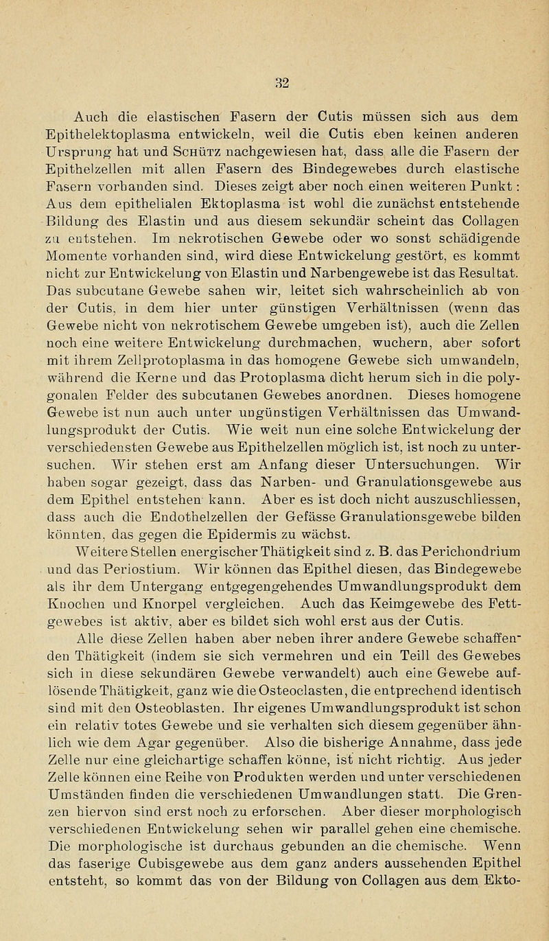 Auch die elastischen Fasern der Cutis müssen sich aus dem Epithelektoplasma entwickeln, weil die Cutis eben keinen anderen Ursprung hat und Schütz nachgewiesen hat, dass alle die Fasern der Epithelzellen mit allen Fasern des Bindegewebes durch elastische Fasern vorhanden sind. Dieses zeigt aber noch einen weiteren Punkt: Aus dem epithelialen Ektoplasma ist wohl die zunächst entstehende Bildung des Elastin und aus diesem sekundär scheint das Collagen zu entstehen. Im nekrotischen Gewebe oder wo sonst schädigende Momente vorhanden sind, wird diese Entwickelung gestört, es kommt nicht zur Entwickelung von Elastin und Narbengewebe ist das Resultat. Das subcutane Gewebe sahen wir, leitet sich wahrscheinlich ab von der Cutis, in dem hier unter günstigen Verhältnissen (wenn das Gewebe nicht von nekrotischem Gewebe umgeben ist), auch die Zellen noch eine weitere Entwickelung durchmachen, wuchern, aber sofort mit ihrem Zellprotoplasma in das homogene Gewebe sich umwandeln, während die Kerne und das Protoplasma dicht herum sich in die poly- gonalen Felder des subcutanen Gewebes anordnen. Dieses homogene Gewebe ist nun auch unter ungünstigen Verhältnissen das Umwand- lungsprodukt der Cutis. Wie weit nun eine solche Entwickelung der verschiedensten Gewebe aus Epithelzellen möglich ist, ist noch zu unter- suchen. Wir stehen erst am Anfang dieser Untersuchungen. Wir haben sogar gezeigt, dass das Narben- und Granulationsgewebe aus dem Epithel entstehen kann. Aber es ist doch nicht auszuschliessen, dass auch die Endothelzellen der Gefässe Granulationsgewebe bilden könnten, das gegen die Epidermis zu wächst. Weitere Stellen energischer Thätigkeit sind z. B. das Perichondrium und das Periostium. Wir können das Epithel diesen, das Bindegewebe als ihr dem Untergang entgegengehendes Umwandlungsprodukt dem Knochen und Knorpel vergleichen. Auch das Keimgewebe des Fett- gewebes ist aktiv, aber es bildet sich wohl erst aus der Cutis. Alle d-iese Zellen haben aber neben ihrer andere Gewebe schaffen- den Thätigkeit (indem sie sich vermehren und ein Teill des Gewebes sich in diese sekundären Gewebe verwandelt) auch eine Gewebe auf- lösende Thätigkeit, ganz wie dieOsteoclasten, die entprechend identisch sind mit den Osteoblasten. Ihr eigenes Umwandlungsprodukt ist schon ein relativ totes Gewebe und sie verhalten sich diesem gegenüber ähn- lich wie dem Agar gegenüber. Also die bisherige Annahme, dass jede Zelle nur eine gleichartige schaffen könne, ist nicht richtig. Aus jeder Zelle können eine Reihe von Produkten werden und unter verschiedenen Umständen finden die verschiedenen Umwandlungen statt. Die Gren- zen hiervon sind erst noch zu erforschen. Aber dieser morphologisch verschiedenen Entwickelung sehen wir parallel gehen eine chemische. Die morphologische ist durchaus gebunden an die chemische. Wenn das faserige Cubisgewebe aus dem ganz anders aussehenden Epithel entsteht, so kommt das von der Bildung von Collagen aus dem Ekto-