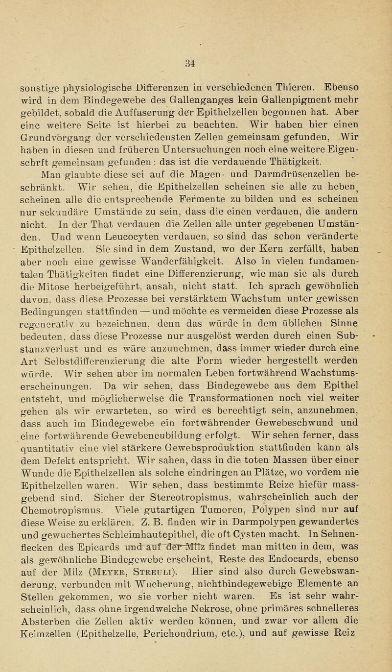 sonstige physiologische Differenzen in verschiedenen Thieren. Ebenso wird in dem Bindegewebe des Gallenganges kein Gl-allenpigment mehr gebildet, sobald die Auf faserung der Epithelzellen begonnen hat. Aber eine weitere Seite ist hierbei zu beachten. Wir haben hier einen G-rundvbrgang der verschiedensten Zellen gemeinsam gefunden, Wir haben in diesen und früheren Untersuchungen noch eine weitere Eigen- schrft gemeinsam gefunden: das ist die verdauende Thätigkeit. Man glaubte diese sei auf die Magen- und Darmdrüsenzellen be- schränkt. Wir sehen, die Epithelzellen scheinen sie alle zu heben^ scheinen alle die entsprechende Fermente zu bilden und es scheinen nur sekundäre Umstände zu sein, dass die einen verdauen, die andern nicht. In der That verdauen die Zellen alle unter gegebenen Umstän- den. Und wenn Leucocyten verdauen, so sind das schon veränderte Epithel Zellen. Sie sind in dem Zustand, wo der Kern zerfällt, haben aber noch eine gewisse Wanderfähigkeit. Also in vielen fundamen- talen Thätigkeiten findet eine Differenzierung, wie man sie als durch die Mitose herbeigeführt, ansah, nicht statt. Ich sprach gewöhnlich davon, dass diese Prozesse bei verstärktem Wachstum unter gewissen Bedingungen stattfinden — und möchte es vermeiden diese Prozesse als regenerativ zu bezeichnen, denn das würde in dem üblichen Sinne bedeuten, dass diese Prozesse nur ausgelöst werden durch einen Sub- stanzvei^lust und es wäre anzunehmen, dass immer wieder durch eine Art Selbstdifferenzierung die alte Form wieder hergestellt werden würde. Wir sehen aber im normalen Leben fortwährend Wachstums- erscheinungen. Da wir sehen, dass Bindegewebe aus dem Epithel entsteht, und möglicherweise die Transformationen noch viel weiter gehen als wir erwarteten, so wird es berechtigt sein, anzunehmen, dass auch im Bindegewebe ein fortwährender Gewebeschwund und eine fortwährende Gewebeneubildung erfolgt. Wir sehen ferner, dass quantitativ eine viel stärkere Gewebsproduktion stattfinden kann als dem Defekt entspricht. Wir sahen, dass in die toten Massen über einer Wunde die Epithelzellen als solche eindringen an Plätze, wo vordem nie Epithelzellen waren. Wir sehen, dass bestimmte Reize hiefür mass- gebend sind. Sicher der Stereotropismus, wahrscheinlich auch der Chemotropismus. Viele gutartigen Tumoren, Polypen sind nur auf diese Weise zu erklären. Z. B. finden wir in Darmpolypen gewandertes und gewuchertes Schleimhautepithel, die oft Cysten macht. In Sehnen- flecken des Epicards und'a'ufnSer^ltz findet man mitten in dem, was als gewöhnliche Bindegewebe erscheint, Reste des Endocards, ebenso auf der Milz (Meyer, Streuli). Hier sind also durch Gewebswan- derung, verbunden mit Wucherung, nichtbindegewebige Elemente an Stellen gekommen, wo sie vorher nicht waren. Es ist sehr wahr- scheinlich, dass ohne irgendwelche Nekrose, ohne primäres schnelleres Absterben die Zellen aktiv werden können, und zwar vor allem die Keimzellen (Epithelzelle, Perichondrium, etc.), und auf gewisse Reiz