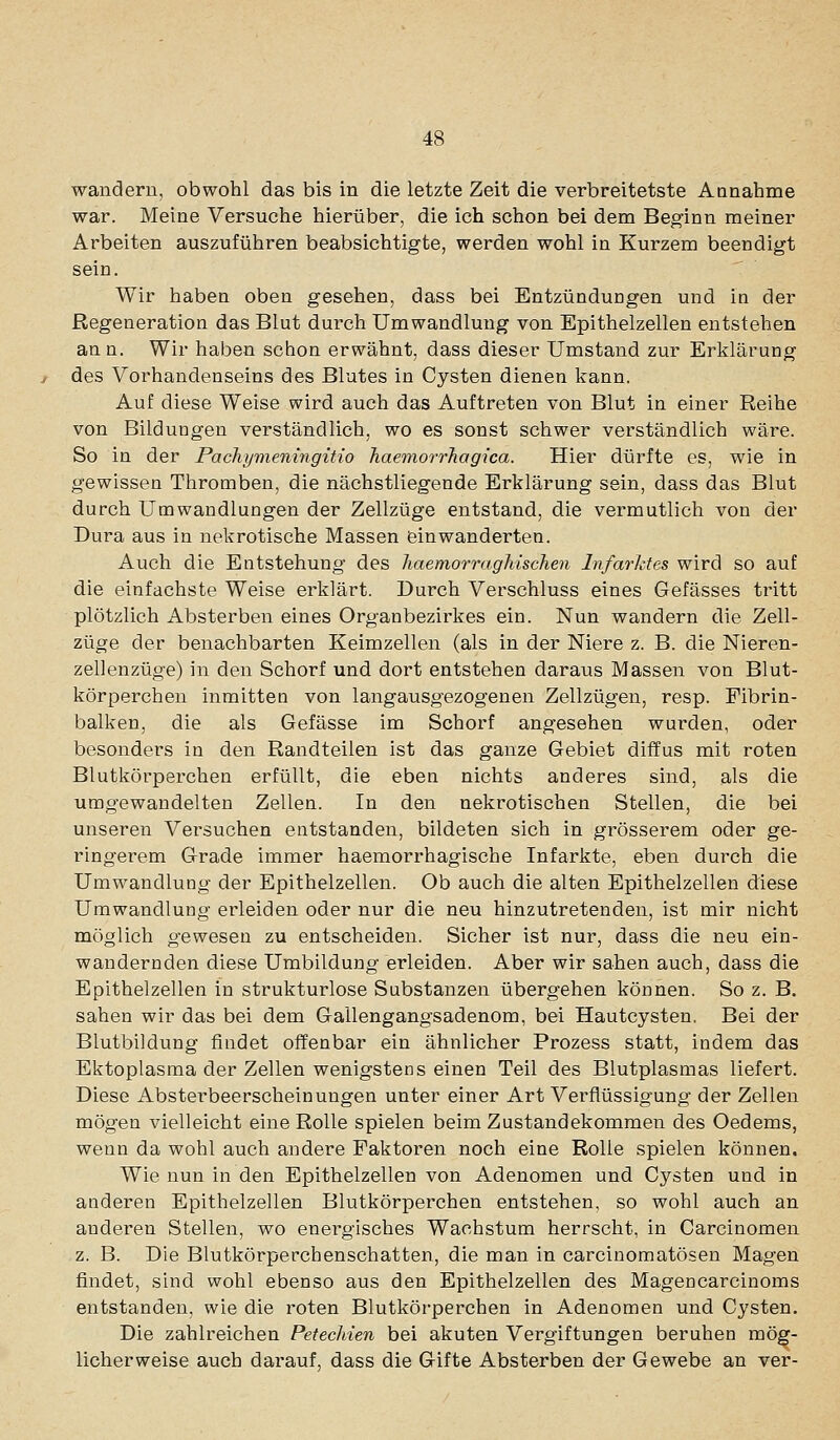 wandern, obwohl das bis in die letzte Zeit die verbreitetste Aonahme war. Meine Versuche hierüber, die ich schon bei dem Beginn meiner Arbeiten auszuführen beabsichtigte, werden wohl in Kurzem beendigt sein. Wir haben oben gesehen, dass bei Entzündungen und in der Regeneration das Blut durch Umwandlung von Epithelzellen entstehen ann. Wir haben schon erwähnt, dass dieser Umstand zur Erklärung des Vorhandenseins des Blutes in Cysten dienen kann. Auf diese Weise wird auch das Auftreten von Blut in einer Reihe von Bildungen verständlich, wo es sonst schwer verständlich wäre. So in der Pachymeningitio haemorrhagica. Hier dürfte es, wie in gewissen Thromben, die nächstliegende Erklärung sein, dass das Blut durch Umwandlungen der Zellzüge entstand, die vermutlich von der Dura aus in nekrotische Massen einwanderten. Auch die Entstehung des liaemorraghischen Infarktes wird so auf die einfachste Weise erklärt. Durch Verschluss eines Gefässes tritt plötzlich Absterben eines Organbezirkes ein. Nun wandern die Zell- züge der benachbarten Keimzellen (als in der Niere z. B. die Nieren- zellenzüge) in den Schorf und dort entstehen daraus Massen von Blut- körperchen inmitten von langausgezogenen Zellzügen, resp. Fibrin- balken, die als Gefässe im Schorf angesehen wurden, oder besonders in den Randteilen ist das ganze Gebiet diffus mit roten Blutkörperchen erfüllt, die eben nichts anderes sind, als die umgewandelten Zellen. In den nekrotischen Stellen, die bei unseren Versuchen entstanden, bildeten sich in grösserem oder ge- ringerem Grade immer haemorrhagische Infarkte, eben durch die Umwandlung der Epithelzellen. Ob auch die alten Epithelzellen diese Umwandlung erleiden oder nur die neu hinzutretenden, ist mir nicht möglich gewesen zu entscheiden. Sicher ist nur, dass die neu ein- wandernden diese Umbildung erleiden. Aber wir sahen auch, dass die Epithelzellen in strukturlose Substanzen übergehen können. So z. B. sahen wir das bei dem Gallengangsadenom, bei Hautcysten. Bei der Blutbildung findet offenbar ein ähnlicher Prozess statt, indem das Ektoplasma der Zellen wenigstens einen Teil des Blutplasmas liefert. Diese Absterbeerscheinungen unter einer Art Verflüssigung der Zellen mögen vielleicht eine Rolle spielen beim Zustandekommen des Oedems, wenn da wohl auch andere Faktoren noch eine Rolle spielen können. Wie nun in den Epithelzellen von Adenomen und Cysten und in anderen Epithelzellen Blutkörperchen entstehen, so wohl auch an anderen Stellen, wo energisches Wachstum herrscht, in Carcinomen z. B. Die Blutkörperchenschatten, die man in carcinomatösen Magen findet, sind wohl ebenso aus den Epithelzellen des Magencarcinoms entstanden, wie die roten Blutkörperchen in Adenomen und Cysten. Die zahlreichen Petechien bei akuten Vergiftungen beruhen mög- licherweise auch darauf, dass die Gifte Absterben der Gewebe an ver-