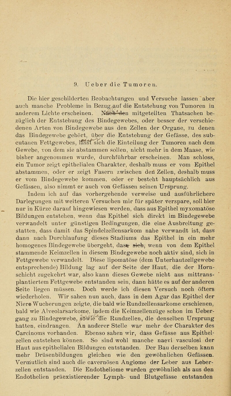 9. Ueber die Tumoren. Die hier geschilderten Beobachtungen und Versuche lassen aber auch manche Probleme in Bezug/^uf die Entstehung von Tumoren in anderem Lichte erscheinen. N^hMcn mitgeteilten Thatsachen be- züglich der Entstehuog des Bindegewebes, oder besser der verschie- denen Arten von Bindegewebe aus den Zellen der Organe, zu denen das Bindegewebe gehört, über die Entstehung der Gefässe, des sub- cutanen Fettgewebes, iSssT sich die Einteilung der Tumoren nach dem G-ewebe, von dem sie abstammen sollen, nicht mehr in demMaase, wie bisher angenommen wurde, durchführbar erscheinen. Man schloss, ein Tumor zeigt epithelialen Charakter, deshalb muss er vom Epithel abstammen, oder er zeigt Fasern zwischen den Zellen, deshalb muss er vom Bindegewebe kommen, oder er besteht hauptsächlich aus Gefässen, also nimmt er auch von Gefässen seinen Ursprung. Indem ich auf das vorhergehende verweise und ausführlichere Darlegungen mit weiteren Versuchen mir für später verspare, soll hier nur in Kürze darauf hingewiesen werden, dass aus Epithel myxomatöse Bildungen entstehen, wenn das Epithel sich direkt im Bindegewebe verwandelt unter günstigen Bedingungen, die eine Ausbreitung ge- statten, dass damit das Spindelzellensarkom nahe verwandt ist, dass dann nach Durchlaufung dieses Stadiums das Epithel in ein mehr homogenes Bindegewebe übergeht, dase- siefe, wenn von dem Epithel stammende Keimzellen in diesem Bindegewebe noch aktiv sind, sich in Fettgewebe verwandelt. Diese lipomatöse (dem Unterhautzellgewebe entsprechende) Bildung lag auf der Seite der Haut, die der Horn- schicht zugekehrt war, also kann dieses Gewebe nicht aus mittrans- plantiertem Fettgewebe entstanden sein, dann hätte es auf der anderen Seite liegen müssen. Doch werde ich diesen Versuch noch öfters wiederholen. Wir sahen nun auch, dass in dem Agar das Epithel der Niere Wucherungen zeigte, die bald wie Rundzellensarkome erschienen, bald wie Alveolarsarkome, indem die Keimzellenzüge schon im Ueber- gang zu Bindegewebe, SÖ'wfe die Rundzellen, die denselben Ursprung hatten, eindrangen. An anderer Stelle war mehr der Charakter des Carcinoms vorhanden. Ebenso sahen wir, dass Gefässe aus Epithel- zellen entstehen können. So sind wohl manche naevi vasculosi der Haut aus epithelialen Bildungen entstanden. Der Bau derselben kann mehr Drüsenbildungen gleichen wie den gewöhnlichen Gefässen. Veroiutlich sind auch die cavernösen Angiome der Leber aus Leber- zellen entstanden. Die Endotheliome wurden gewöhnlich als aus den Endothelien präexistierender Lymph- und Blutgefässe entstanden