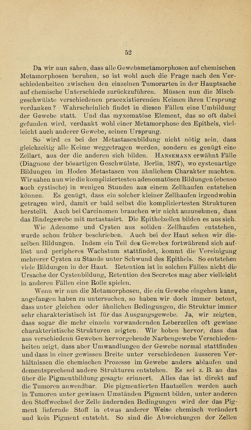 Da wir nun sahen, dass alle Gewebsmetamorphosen auf chemischen Metamorphosen beruhen, so ist wohl auch die Frage nach den Ver- schiedenheiten zwischen den einzelnen Tumorarten in der Hauptsache auf chemische Unterschiede zurückzuführen. Müssen nun die Misch- geschwülste verschiedenen praeexistierenden Keimen ihren Ursprung verdanken ? Wahrscheinlich findet in diesen Fällen eine Umibildung der Gewebe statt. Und das myxomatöse Element, das so oft dabei gefunden wird, verdankt wohl einer Metamorphose des Epithels, viel- leicht auch anderer Gewebe, seinen Ursprung. So wird es bei der Metastasenbildung nicht nötig seio, dass gleichzeitig alle Keime weggetragen werden, sondern es genügt eine Zellart, aus der die anderen sich bilden. Hansemann erwähnt Fälle (Diagnose der bösartigen Geschwülste, Berlin, 1897), wo cystenartige Bildungen im Hoden Metastasen von ähnlichem Charakter machten. Wir sahen nun wie die kompliziertesten adenomatösen Bildungen (ebenso auch cystische) in wenigen Stunden aus einem Zellhaufen entstehen können. Es genügt, dass ein solcher kleiner Zellhaufen irgendwohin gebragen wird, damit er bald selbst die kompliziertesten Strukturen herstellt. Auch bei Carcinomen brauchen wir nicht anzunehmen, dass das Bindegewebe mit metastasirt. Die Epithelzellen bilden es aus sich. Wie Adenome und Cysten aus soliden Zellhaufen entstehen, wurde schon früher beschrieben. Auch bei der Haut sehen wir die- selben Bildungen. Indem ein Teil des Gewebes fortwährend sich auf- löst und peripheres Wachstum stattfindet, kommt die Vereinigung mehrerer Cysten zu Stande unter Schwund des Epithels. So entstehen viele Bildungen in der Haut. Retention ist in solchen Fällen nicht die Ursache der Cystenbildung, Retention des Secretes mag aber vielleicht in anderen Fällen eine Rolle spielen. Wenn wir nun die Metamorphosen, die ein Gewebe eingehen kann, angefangen haben zu untersuchen, so haben wir doch immer betont, dass unter gleichen oder ähnlichen Bedingungen, die Struktur immer sehr charakteristisch ist für das Ausgangsgewebe. Ja, wir zeigten, dass sogar die mehr einzeln vorwandernden Leberzellen oft gewisse charakteristische Strukturen zeigten. Wir hoben hervor, dass das aus verschiedenn Geweben hervorgehende Narbengewebe Verschieden- heiten zeigt, dass aber Umwandlungen der Gewebe normal stattfinden und dass in einer gewissen Breite unter verschiedenen äusseren Ver- hältnissen die chemischen Prozesse im Gewebe anders ablaufen und dementsprechend andere Strukturen entstehen. Es sei z. B. an das über die Pigmentbildung gesagte erinnert. Alles das ist direkt auf die Tumoren anwendbar. Die pigmentierten Hautzellen werden auch in Tumoren unter gewissen Umständen Pigment bilden, unter anderen den Stoffwechsel der Zelle ändernden Bedingungen wird der das Pig- ment liefernde Stoff in etwas anderer Weise chemisch verändert und kein Pigment entsteht. So sind die Abweichungen der Zellen