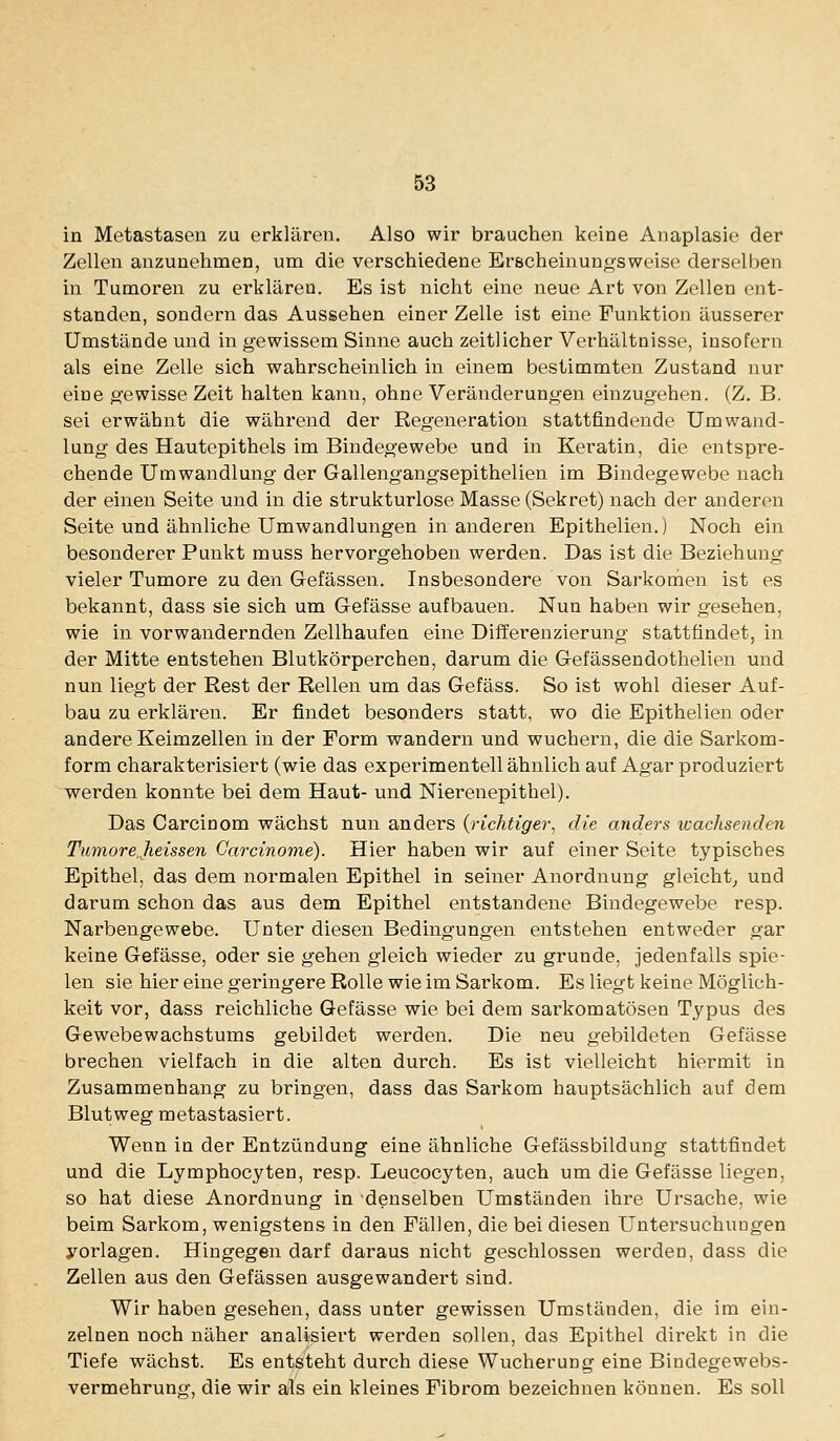 in Metastasen zu erklären. Also wir brauchen keine Anaplasie der Zellen anzunehmen, um die verschiedene Eröcheinunffsweise derselben in Tumoren zu erklären. Es ist nicht eine neue Art von Zellen ent- standen, sondern das Aussehen einer Zelle ist eine Funktion äusserer Umstände und in gewissem Sinne auch zeitlicher Verhältnisse, insofern als eine Zelle sich wahrscheinlich in einem bestimmten Zustand nur eine g'ewisse Zeit halten kann, ohne Veränderung-en einzugehen. (Z. B. sei erwähnt die während der Regeneration stattfindende Umwand- lung des Hautepithels im Bindegewebe und in Keratin, die entspre- chende Umwandlung der Gallengangsepithelien im Bindegewebe nach der einen Seite und in die strukturlose Masse (Sekret) nach der anderen Seite und ähnliche Umwandlungen in anderen Epithelien.) Noch ein besonderer Punkt muss hervorgehoben werden. Das ist die Beziehung vieler Tumore zu den Grefässen. Insbesondere von Sarkonien ist es bekannt, dass sie sich um G-efässe aufbauen. Nun haben wir gesehen, wie in vorwandernden Zellhaufeu eine Differenzierung stattfindet, in der Mitte entstehen Blutkörperchen, darum die Gefässendothelien und nun liegt der Rest der Relleu um das Gefäss. So ist wohl dieser Auf- bau zu erklären. Er findet besonders statt, wo die Epithelien oder andere Keimzellen in der Form wandern und wuchern, die die Sarkom- form charakterisiert (wie das experimentell ähnlich auf Agar produziert werden konnte bei dem Haut- und Nierenepithel). Das Carcinom wächst nun anders {richtiger^ die anders wachsenden TumoreJieissen Carcinome). Hier haben wir auf einer Seite typisches Epithel, das dem normalen Epithel in seiner Anordnung gleicht^ und darum schon das aus dem Epithel entstandene Bindegewebe resp. Narbengewebe. Unter diesen Bedingungen entstehen entweder gar keine Gefässe, oder sie gehen gleich wieder zu gründe, jedenfalls spie- len sie hier eine geringere Rolle wie im Sarkom. Es liegt keine Möglich- keit vor, dass reichliche Gefässe wie bei dem sarkomatösen Typus des Gewebewachstums gebildet werden. Die neu gebildeten Gefässe brechen vielfach in die alten durch. Es ist vielleicht hiermit in Zusammenhang zu bringen, dass das Sarkom hauptsächlich auf dem Blutweg metastasiert. Wenn in der Entzündung eine ähnliche Gefässbildung stattfindet und die Lymphocyten, resp. Leucocyten, auch um die Gefässe liegen, so hat diese Anordnung in denselben Umständen ihre Ursache, wie beim Sarkom, wenigstens in den Fällen, die bei diesen Untersuchungen yorlagen. Hingegen darf daraus nicht geschlossen werden, dass die Zellen aus den Gefässen ausgewandert sind. Wir haben gesehen, dass unter gewissen Umständen, die im ein- zelnen noch näher analisiert werden sollen, das Epithel direkt in die Tiefe wächst. Es entsteht durch diese Wucherung eine Bindegewebs- vermehrung, die wir als ein kleines Fibrom bezeichnen können. Es soll