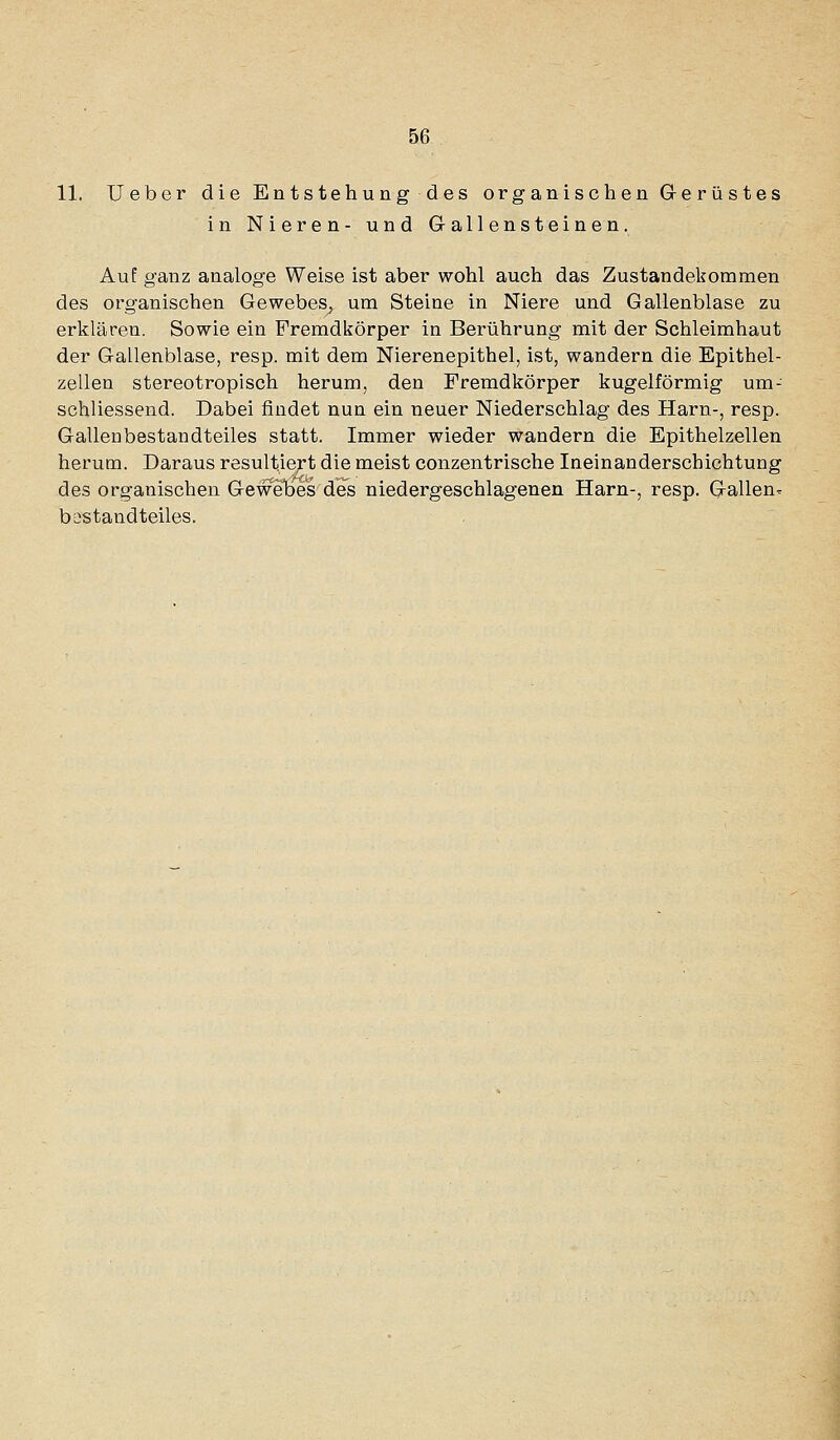 11. lieber die Entstehung des organischen G-erüstes in Nieren- und G-allensteinen. Auf ganz analoge Weise ist aber wohl auch das Zustandekommen des organischen Gewebes, um Steine in Niere und Gallenblase zu erklären. Sowie ein Fremdkörper in Berührung mit der Schleimhaut der Gallenblase, resp. mit dem Nierenepithel, ist, wandern die Epithel- zellen stereotropisch herum, den Fremdkörper kugelförmig um- schliessend. Dabei findet nun ein neuer Niederschlag des Harn-, resp. Gallenbestandteiles statt. Immer wieder wandern die Epithelzellen herum. Daraus resultiert die meist conzentrische Ineinanderschichtung des organischen Gewebes des niedergeschlagenen Harn-, resp. G^allen- bsstandteiles.
