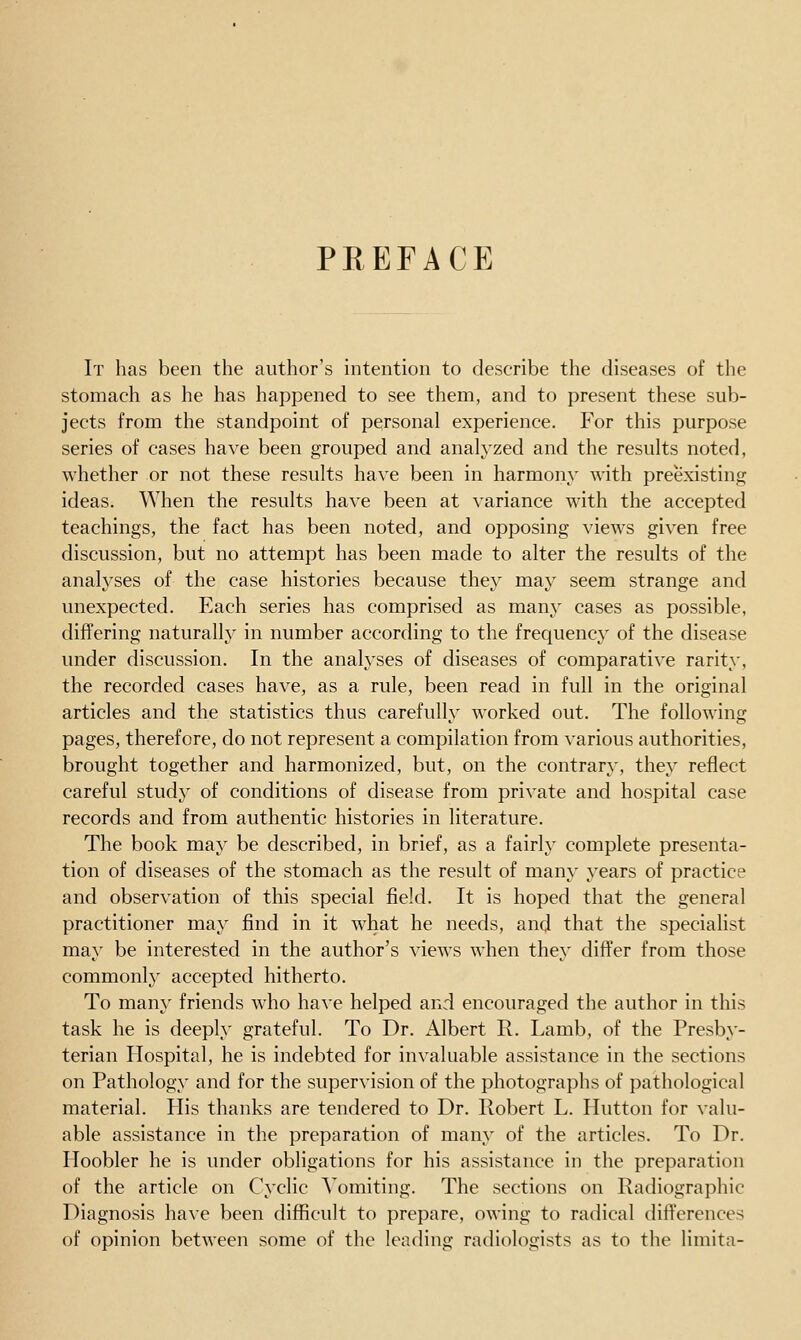 PEEFACE It has been the author's intention to describe the diseases of the stomach as he has happened to see them, and to present these sub- jects from the standpoint of personal experience. For this purpose series of cases have been grouped and analyzed and the results noted, whether or not these results have been in harmony with preexisting ideas. When the results have been at variance with the accepted teachings, the fact has been noted, and opposing views given free discussion, but no attempt has been made to alter the results of the analyses of the case histories because they may seem strange and unexpected. Each series has comprised as many cases as possible, differing naturally in number according to the frequency of the disease under discussion. In the analyses of diseases of comparative rarity, the recorded cases have, as a rule, been read in full in the original articles and the statistics thus carefully worked out. The following pages, therefore, do not represent a compilation from various authorities, brought together and harmonized, but, on the contrary, they reflect careful study of conditions of disease from private and hospital case records and from authentic histories in literature. The book may be described, in brief, as a fairly complete presenta- tion of diseases of the stomach as the result of many years of practice and observation of this special field. It is hoped that the general practitioner may find in it what he needs, and that the specialist may be interested in the author's views when they differ from those commonly accepted hitherto. To many friends who have helped and encouraged the author in this task he is deeply grateful. To Dr. Albert R. Lamb, of the Presby- terian Hospital, he is indebted for invaluable assistance in the sections on Pathology and for the supervision of the photographs of pathological material. His thanks are tendered to Dr. Robert L. Hutton for valu- able assistance in the preparation of many of the articles. To Dr. Hoobler he is under obligations for his assistance in the preparation of the article on Cyclic Vomiting. The sections on Radiographic Diagnosis have been difficult to prepare, owing to radical differences of opinion between some of the leading radiologists as to the limita-