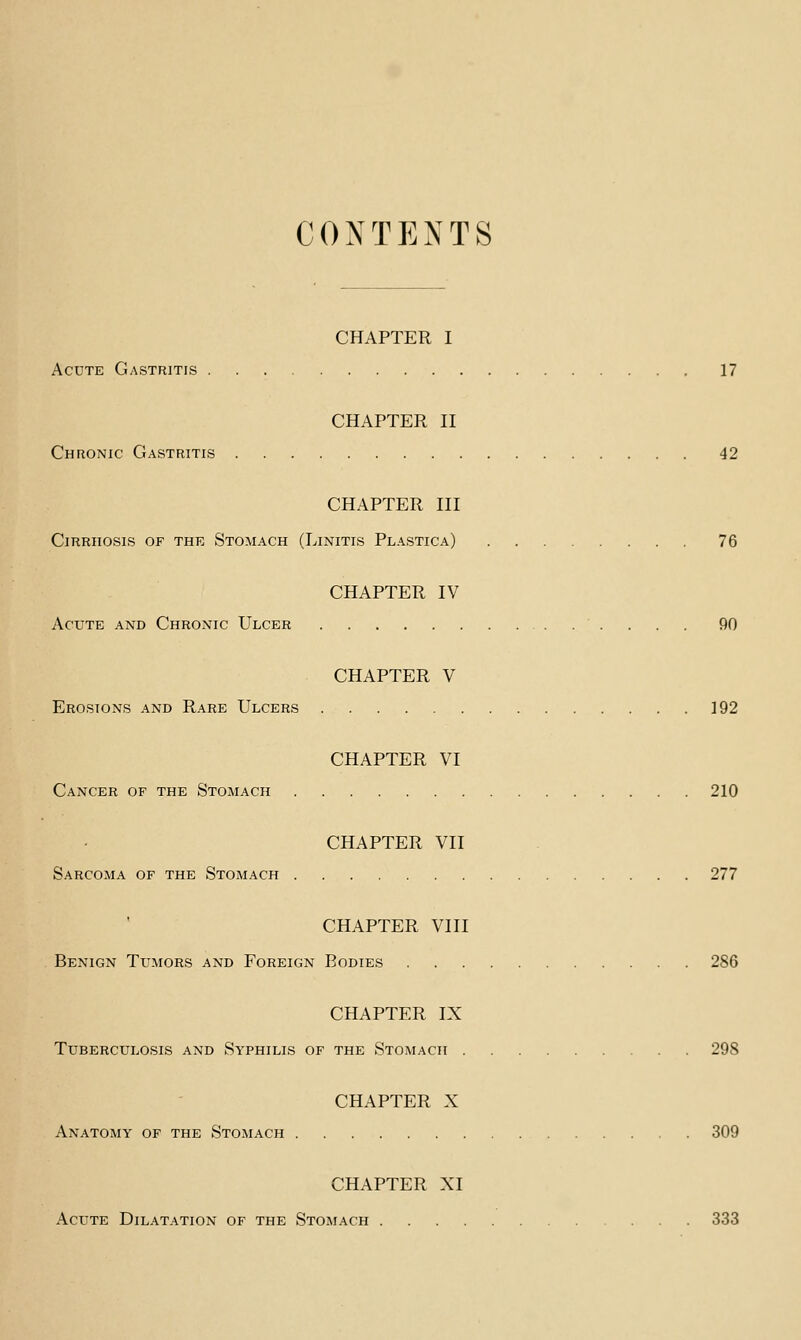 CONTENTS CHAPTER I Acute Gastritis 17 CHAPTER II Chronic Gastritis 42 CHAPTER III Cirrhosis of the Stomach (Linitis Plastica) 76 CHAPTER IV Acute and Chronic Ulcer 90 CHAPTER V Erosions and Rare Ulcers 192 CHAPTER VI Cancer of the Stomach 210 CHAPTER VII Sarcoma of the Stomach 277 CHAPTER VIII Benign Tumors and Foreign Bodies 286 CHAPTER IX Tuberculosis and Syphilis of the Stomach 298 CHAPTER X Anatomy of the Stomach 309 CHAPTER XI Acute Dilatation of the Stomach 333