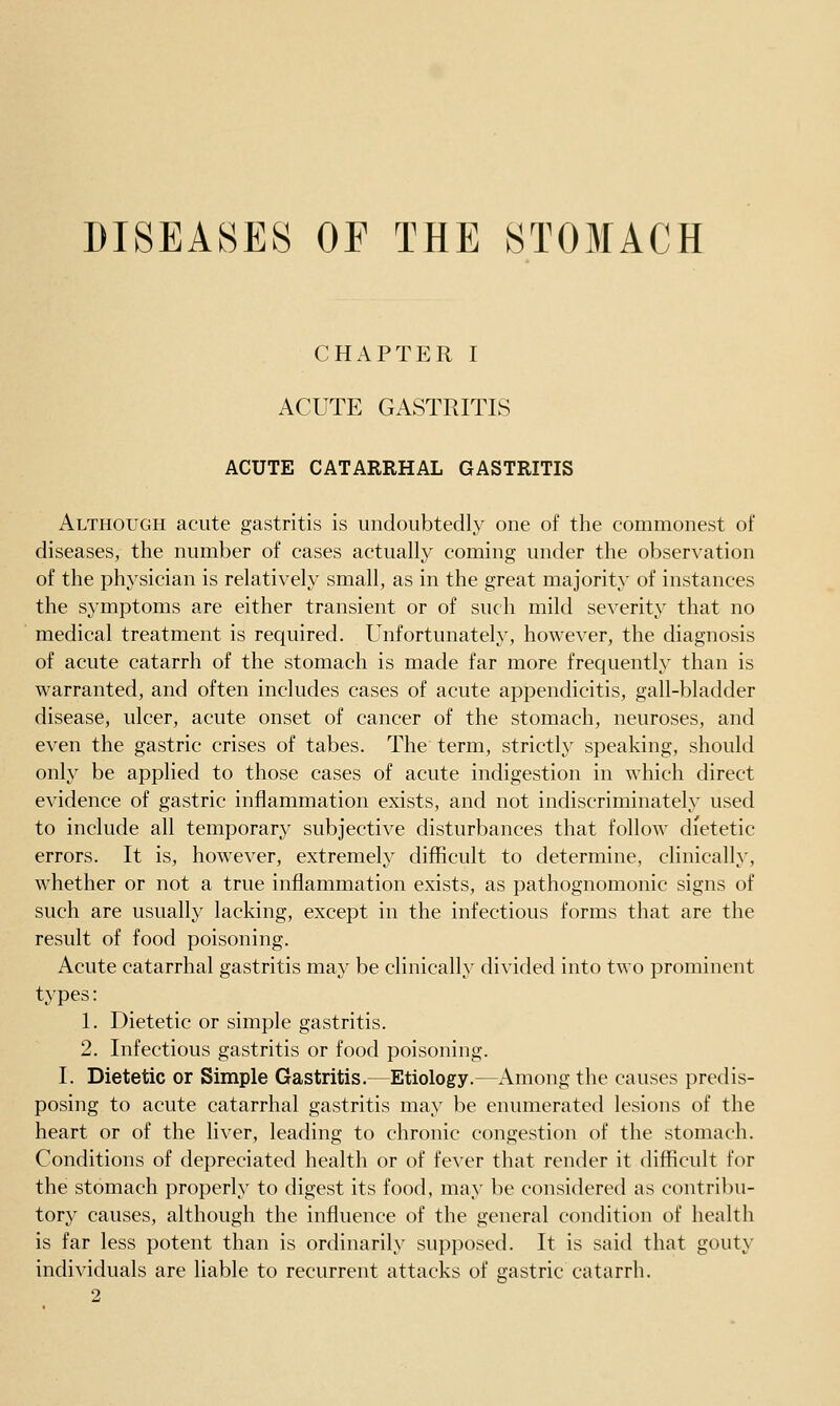 CHAPTER I ACUTE GASTRITIS ACUTE CATARRHAL GASTRITIS Although acute gastritis is undoubtedly one of the commonest of diseases, the number of cases actually coming under the observation of the physician is relatively small, as in the great majority of instances the symptoms are either transient or of such mild severity that no medical treatment is required. Unfortunatel}^, however, the diagnosis of acute catarrh of the stomach is made far more frequently than is warranted, and often includes cases of acute appendicitis, gall-bladder disease, ulcer, acute onset of cancer of the stomach, neuroses, and even the gastric crises of tabes. The term, strictly speaking, should only be applied to those cases of acute indigestion in which direct evidence of gastric inflammation exists, and not indiscriminately used to include all temporary subjective disturbances that follow dietetic errors. It is, however, extremely difficult to determine, clinically, whether or not a true inflammation exists, as pathognomonic signs of such are usually lacking, except in the infectious forms that are the result of food poisoning. Acute catarrhal gastritis may be clinically divided into two prominent types: 1. Dietetic or simple gastritis. 2. Infectious gastritis or food poisoning. I. Dietetic or Simple Gastritis.—Etiology.—Among the causes predis- posing to acute catarrhal gastritis may be enumerated lesions of the heart or of the liver, leading to chronic congestion of the stomach. Conditions of depreciated health or of fever that render it difficult for the stomach properly to digest its food, may be considered as contribu- tory causes, although the influence of the general condition of health is far less potent than is ordinarily supposed. It is said that gouty individuals are liable to recurrent attacks of gastric catarrh. 2