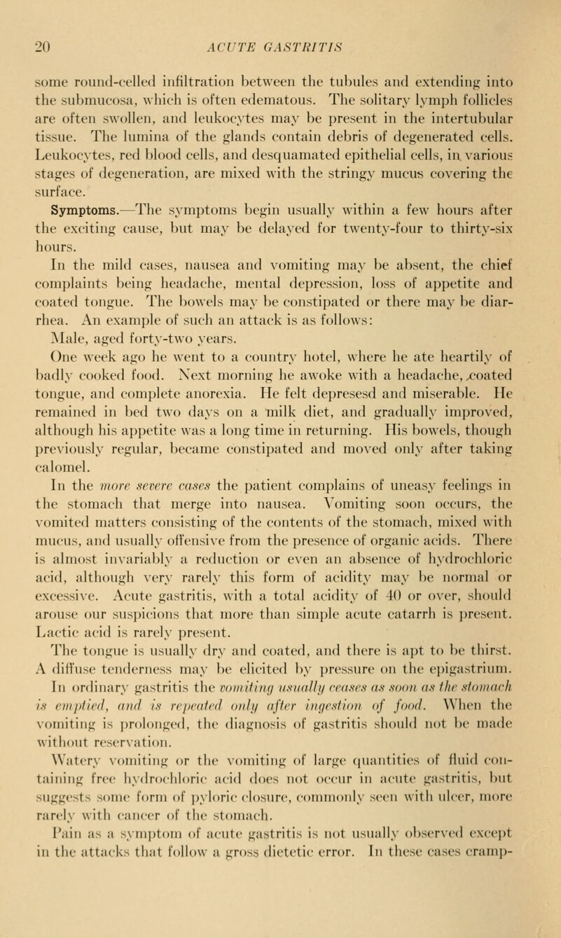 some round-celled infiltration between the tubules and extending into the submucosa, which is often edematous. The solitary lymph follicles are often swollen, and leukocytes may be present in the intertubular tissue. The lumina of the glands contain debris of degenerated cells. Leukocytes, red blood cells, and desquamated epithelial cells, in, various stages of degeneration, are mixed with the stringy mucus covering the surface. Symptoms.—The symptoms begin usually within a few hours after the exciting cause, but may be delayed for twenty-four to thirty-six hours. In the mild cases, nausea and vomiting may be absent, the chief complaints being headache, mental depression, loss of appetite and coated tongue. The bowels may be constipated or there may be diar- rhea. An example of such an attack is as follows: ]\Iale, aged forty-two years. One week ago he went to a country hotel, where he ate heartily of badly cooked food. Next morning he awoke with a headache, xjoated tongue, and complete anorexia. He felt depresesd and miserable. He remained in bed two days on a milk diet, and gradually improved, although his appetite was a long time in returning. His bowels, though previously regular, became constipated and mo\'ed only after taking calomel. In the more severe cases the patient com])lains of uneasy feelings in the stomach that merge into nausea. Vomiting soon occurs, the vomited matters consisting of the contents of the stomach, mixed with mucus, and usually offensive from the presence of organic acids. There is almost invarial)ly a reduction or even an absence of hydrochloric acid, although very rarely this form of acidity may be normal or excessive. Acute gastritis, with a total acidity of 40 or over, should arouse our suspicions that more than simple acute catarrh is present. Lactic acid is rarely present. The tongue is usually dry and coated, and there is apt to be thirst. A diffuse tenderness may be elicited by ])ressure on the ei)igastrium. In ordinary gastritis the vomitiiuj usuaUy ceases as soon as the stomach is emptied, and is repeated only after ingestion of food. When the vomiting is prolonged, the diagnosis of gastritis should not be made without reservation. Watery vomiting or the vomiting of large (luantities of fluid con- taining free hydrochloric acid does not occur in acute gastritis, but suggests some form of pyloric closure, commonly seen with ulcer, more rarely with cancer of the stomach. Pain as a sym|)toni of acute gastritis is not usually observed exce])t in the attacks that follow a gross dietetic error. In these cases cramp-