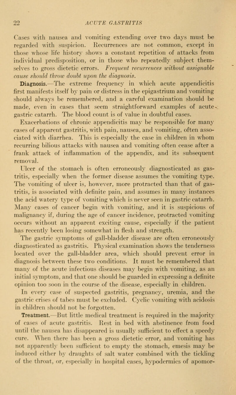 Cases with nausea and \'omiting extending over two days must be regarded with suspicion. Recurrences are not common, except in those whose life history shows a constant repetition of attacks from individual predisposition, or in those who repeatedly subject them- selves to gross dietetic errors. Frequent recurrences without assignahle cause should throw doubt upon the diagnosis. Diagnosis.—The extreme frequency in which acute appendicitis first manifests itself by pain or distress in the epigastrium and vomiting should always be remembered, and a careful examination should be made, even in cases that seem straightforward examples of acute- gastric catarrh. The blood count is of value in doubtful cases. Exacerbations of chronic appendicitis may be responsible for many cases of apparent gastritis, with pain, nausea, and vomiting, often asso- ciated with diarrhea. This is especially the case in children in whom recurring bilious attacks with nausea and vomiting often cease after a frank attack of inflammation of the appendix, and its subsequent removal. Ulcer of the stomach is often erroneously diagnosticated as gas- tritis, especially when the former disease assumes the vomiting type. The vomiting of ulcer is, however, more protracted than that of gas- tritis, is associated with definite pain, and assumes in many instances the acid watery type of vomiting which is never seen in gastric catarrh. jMany cases of cancer begin with vomiting, and it is suspicious of malignancy if, during the age of cancer incidence, protracted vomiting occurs without an apparent exciting cause, especially if the patient has recently been losing somewhat in flesh and strength. The gastric symptoms of gall-bladder disease are often erroneously diagnosticated as gastritis. Physical examination shows the tenderness located over the gall-bladder area, which should prevent error in diagnosis between these two conditions. It must be remembered that many of the acute infectious diseases may begin with vomiting, as an initial symptom, and that one should be guarded in expressing a definite opinion too soon in the course of the disease, especially in children. In every case of suspected gastritis, pregnancy, uremia, and the gastric crises of tabes must be excluded. Cyclic vomiting with acidosis in children should not be forgotten. Treatment.—But little medical treatment is recpiired in the majority of cases of acute gastritis. l{est in bed with abstinence from food until the nausea has disappeared is usually sufficient to effect a speedy cure. When there has been a gross dietetic error, and vomiting has not apparently Ix'cii sufficient to empty the stomach, emesis may be induced either !>> draughts of salt water combined with the tickling of the throat, or, esix-cially in hosjiital cases, hypodermics of apomor-