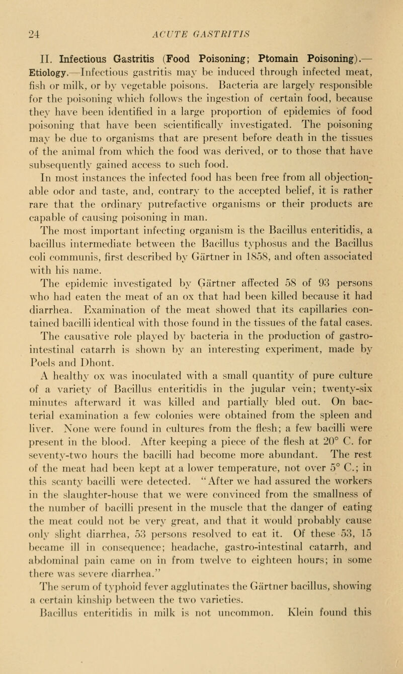 II. Infectious Gastritis (Food Poisoning; Ptomain Poisoning).^ Etiology.—Infectious gastritis may be induced through infected meat, fish or milk, or })y vegetable poisons. Bacteria are largely responsible for the poisoning which follows the ingestion of certain food, because they have been identified in a large proportion of epidemics of food poisoning that have been scientifically investigated. The poisoning may be due to organisms that are present before death in the tissues of the animal from which the food was derived, or to those that have subsequently gained access to such food. In most instances the infected food has been free from all objection- able odor and taste, and, contrary to the accepted belief, it is rather rare that the ordinary putrefactive organisms or their products are capable of causing poisoning in man. The most important infecting organism is the Bacillus enteritidis, a bacillus intermediate between the Bacillus typhosus and the Bacillus coli communis, first described by Gartner in 1858, and often associated with his name. The epidemic investigated by Gartner affected 58 of 93 persons who had eaten the meat of an ox that had been killed because it had diarrhea. Examination of the meat showed that its capillaries con- tained bacilli identical with those found in the tissues of the fatal cases. The causative role played by bacteria in the production of gastro- intestinal catarrh is shown by an interesting experiment, made by Poels and Dhont. A healthy ox was inoculated with a small quantity of pure culture of a variety of Bacillus enteritidis in the jugular vein; twenty-six minutes afterward it was killed and partially bled out. On bac- terial examination a few colonies were obtained from the spleen and liver. None were found in cultures from the flesh; a few bacilli were present in the blood. After keeping a piece of the flesh at 20° C. for seventy-two hours the bacilli had become more abundant. The rest of the meat had been kept at a lower temperature, not over 5° C; in this scanty l)acilli were detected. After we had assured the workers in the slaughter-house that we were convinced from the smallness of the number of bacilli present in the muscle that the danger of eating the meat could not be very great, and that it would probably cause only slight diarrhea, 53 persons resolved to eat it. Of these 53, 15 became ill in consequence; headache, gastro-intestinal catarrh, and abdominal pain came on in from twelve to eighteen hours; in some there was severe diarrhea. The serum of typhoid fever agglutinates the Gartner bacillus, showing a certain kinship between the two varieties. Bacillus enteritidis in milk is not uncommon. Klein found this