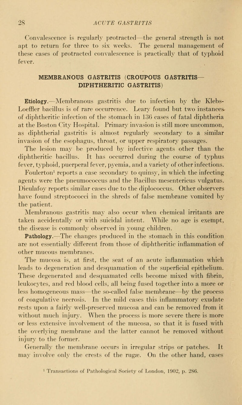 Convalescence is re^jularly protracted—the general strength is not apt to return for three to six weeks. The general management of these cases of protracted convalescence is practically that of typhoid fever. MEMBRANOUS GASTRITIS (CROUPOUS GASTRITIS- DIPHTHERITIC GASTRITIS) Etiology.—Membranous gastritis due to infection by the Klebs- Loeffler bacillus is of rare occurrence. Leary found but two instances, of diphtheritic infection of the stomach in 136 cases of fatal diphtheria at the Boston City Hospital. Primary invasion is still more uncommon, as diphtherial gastritis is almost regularly secondary to a similar invasion of the esophagus, throat, or upper respiratory passages. The lesion may be produced by infective agents other than the diphtheritic bacillus. It has t)ccurred during the course of typhus fever, tyi)hoid, puerperal fever, pyemia, and a variety of other infections. Foulerton^ reports a case secondary to quinsy, in which the infecting agents were the pneumococcus and the Bacillus mesentericus vulgatus. Dieulafoy reports similar cases due to the dij)lococcus. Other observers have found streptococci in the shreds of false membrane vomited by the patient. Membranous gastritis may also occur when chemical irritants are taken accidentally or with suicidal intent. While no age is exempt, the disease is commonly obser^'ed in young children. Pathology.—The changes produced in the stomach in this condition are not essentially different from those of diphtheritic inflammation of other mucous membranes. The mucosa is, at first, the seat of an acute inflammation which leads to degeneration and desquamation of the superficial epithelium. These degenerated and descjuaniated cells l)ecome mixed with fibrin, leukocytes, and red blood cells, all being fused together into a more or less homogeneous mass—the so-called false membrane—by the process of coagulative necrosis. In the mild cases this inflammatory exudate rests upon a fairly well-preserved mucosa and can be removed from it without much injury. When the process is more severe there is more or less extensive involvement of the mucosa, so that it is fused with the overlying membrane and the latter cannot be removed without injury to the former. (ienerally the membrane occurs in irregular strips or patches. It may iinoKe only the crests of the ruga*. On the other hand, cases ' Tran.sactions of Piithol()fi;i''.'il Sof-iciy f liondoii, 1902, p. 2S6.