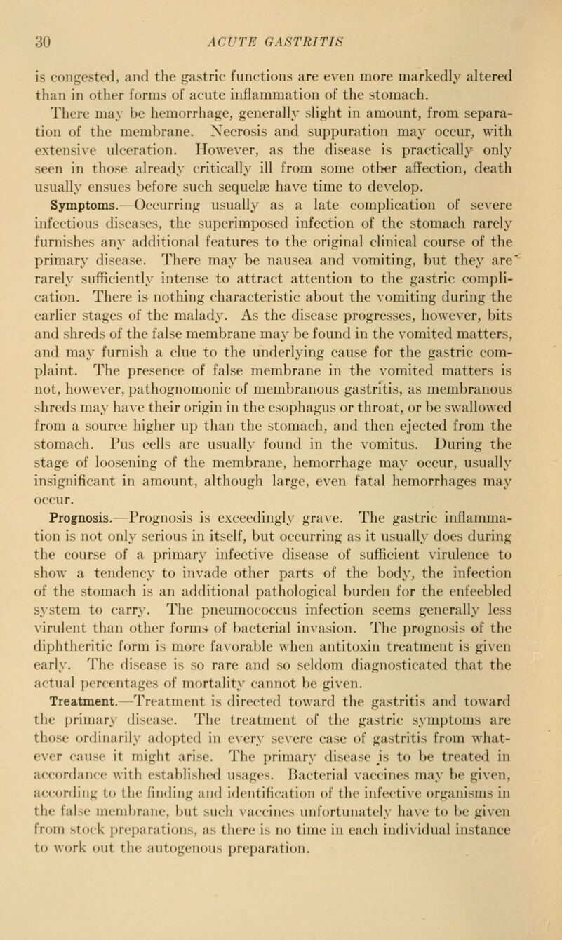 is congested, and the gastric functions are even more markedly altered than in other forms of acute inflammation of the stomach. There may be hemorrhage, generally slight in amount, from separa- tion of the membrane. Necrosis and suppuration may occur, with extensive ulceration. However, as the disease is practically only seen in those already critically ill from some otl>er aft'ection, death usually ensues before such sequelae have time to develop. Symptoms.—Occurring usually as a late complication of severe infectious diseases, the superimposed infection of the stomach rarely furnishes any additional features to the original clinical course of the primary' disease. There may be nausea and vomiting, but they are' rarely sufficiently intense to attract attention to the gastric compli- cation. There is nothing characteristic about the vomiting during the earlier stages of the malady. As the disease progresses, however, bits and shreds of the false membrane may be found in the vomited matters, and may furnish a clue to the underlying cause for the gastric com- plaint. The presence of false membrane in the vomited matters is not, however, pathognomonic of membranous gastritis, as membranous shreds may have their origin in the esophagus or throat, or be swallow^ed from a source higher up than the stomach, and then ejected from the stomach. Pus cells are usually found in the vomitus. During the stage of loosening of the membrane, hemorrhage may occur, usually insignificant in amount, although large, even fatal hemorrhages may occur. Prognosis.—Prognosis is exceedingly grave. The gastric inflamma- tion is not only serious in itself, but occurring as it usually does during the course of a primary infective disease of sufficient virulence to show a tendency to invade other parts of the body, the infection of the stomach is an additional pathological burden for the enfeebled system to carry. The pneumococcus infection seems generally less virulent than other formsr of bacterial invasion. The prognosis of the diphtheritic form is more favorable when antitoxin treatment is given early. The disease is so rare and so seldom diagnosticated that the actual percentages of mortality cannot be given. Treatment.—Treatment is directed toward the gastritis and toward the primary disease. The treatment of the gastric symptoms are those ordinarily adopted in every severe case of gastritis from what- ever cause it might arise. The primary disease is to be treated in accordance with established usages. Bacterial vaccines may be given, accorrling to the finding and identification of the infective organisms in the false membrane, but such vaccines unfortunately have to be given from stock preparations, as there is no time in each individual instance to work out the autogenous preparation.