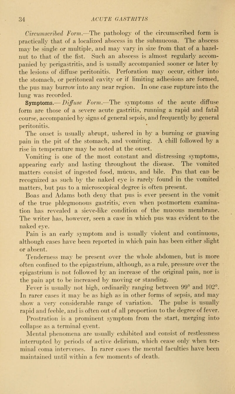 Circumscribed Form.—The pathology of the circumscribed form is practically that of a localized abscess in the siibmiicosa. The abscess may be single or multiple, and may vary in size from that of a hazel- nut to that of the fist. Such an abscess is almost regularly accom- panied by perigastritis, and is usually accomi)anied sooner or later by the lesions of diffuse peritonitis. Perforation may occur, either into the stomach, or peritoneal cavity or if limiting adhesions are formed, the pus may burrow into any near region. In one case rupture into the lung was recorded. Symptoms.— Diffuse Form.—The symptoms of the acute diffuse form are those of a severe acute gastritis, running a rapid and fatal course, accompanied by signs of general sepsis, and frequently by general peritonitis. The onset is usually abrupt, ushered in by a burning or gnawing pain in the pit of the stomach, and vomiting. A chill followed by a rise in temperature may be noted at the onset. Vomiting is one of the most constant and distressing symptoms, appearing early and lasting throughout the disease. The vomited matters consist of ingested food, mucus, and bile. Pus that can be recognized as such by the naked eye is rarely found in the vomited matters, but pus to a microscopical degree is often present. Boas and Adams both deny that pus is ever present in the vomit of the true phlegmonous gastritis, even when postmortem examina- tion has revealed a sieve-like condition of the mucous membrane. The writer has, however, seen a case in which pus was evident to the naked eye. Pain is an early symptom and is usually violent and continuous, although cases have been reported in which pain has been either slight or absent. Tenderness may be present over the whole abdomen, but is more often confined to the epigastrium, although, as a rule, pressure over the epigastrium is not followed l)y an increase of the original pain, nor is the pain apt to be increased by moving or standing. Fever is usually not high, ordinarily ranging between 99° and 102°. Ill rarer cases it may be as high as in other forms of sepsis, and may show a very considerable range of variation. The pulse is usually rai)id and feeble, and is often out of all pr()])()rtion to the degree of fever. Prostration is a prominent symptom from the start, merging into collai)se as a terminal event. Mental ])henoni(Mia are usually exhibited and consist of restlessness interrupted by ])eriods of active dcHriuiii, which cease only when ter- minal coma intervenes. In rarer cases the mental faculties have been maintained until within a few moments of death.