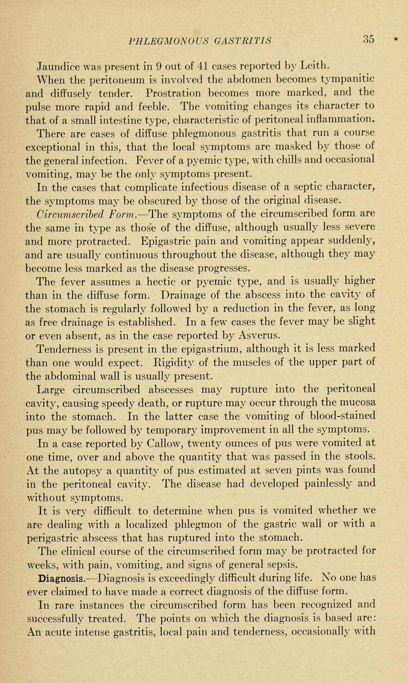 Jaundice was present in 9 out of 41 cases reported by Leith. When the peritoneum is involved the abdomen becomes tympanitic and diffusely tender. Prostration becomes more marked, and the pulse more rapid and feeble. The vomiting changes its character to that of a small intestine type, characteristic of peritoneal inflammation. There are cases of diffuse phlegmonous gastritis that run a course exceptional in this, that the local symptoms are masked by those of the general infection. Fever of a pyemic type, with chills and occasional vomiting, may be the only symptoms present. In the cases that complicate infectious disease of a septic character, the symptoms may be obscured by those of the original disease. Circumscribed Form.—The symptoms of the circumscribed form are the same in type as those of the diffuse, although usually less severe and more protracted. Epigastric pain and vomiting appear suddenly, and are usually continuous throughout the disease, although they may become less marked as the disease progresses. The fever assumes a hectic or pyemic type, and is usually higher than in the diffuse form. Drainage of the abscess into the cavity of the stomach is regularly followed by a reduction in the fever, as long as free drainage is established. In a few cases the fever may be slight or even absent, as in the case reported by Asverus. Tenderness is present in the epigastrium, although it is less marked than one would expect. Rigidity of the muscles of the upper part of the abdominal wall is usually present. Large circumscribed abscesses may rupture into the peritoneal cavity, causing speedy death, or rupture may occur through the mucosa into the stomach. In the latter case the vomiting of blood-stained pus may be followed by temporary improvement in all the symptoms. In a case reported by Callow, twenty ounces of pus were vomited at one time, over and above the quantity that was passed in the stools. At the autopsy a quantity of pus estimated at seven pints was found in the peritoneal cavity. The disease had developed painlessly and without symptoms. It is very difficult to determine when pus is vomited whether we are dealing with a localized phlegmon of the gastric wall or with a perigastric abscess that has ruptured into the stomach. The clinical course of the circumscribed form may be protracted for weeks, with pain, vomiting, and signs of general sepsis. Diagnosis.—Diagnosis is exceedingly difficult during life. No one has ever claimed to have made a correct diagnosis of the diffuse form. In rare instances the circumscribed form has been recognized and successfully treated. The points on which the diagnosis is based are: An acute intense gastritis, local pain and tenderness, occasionally with