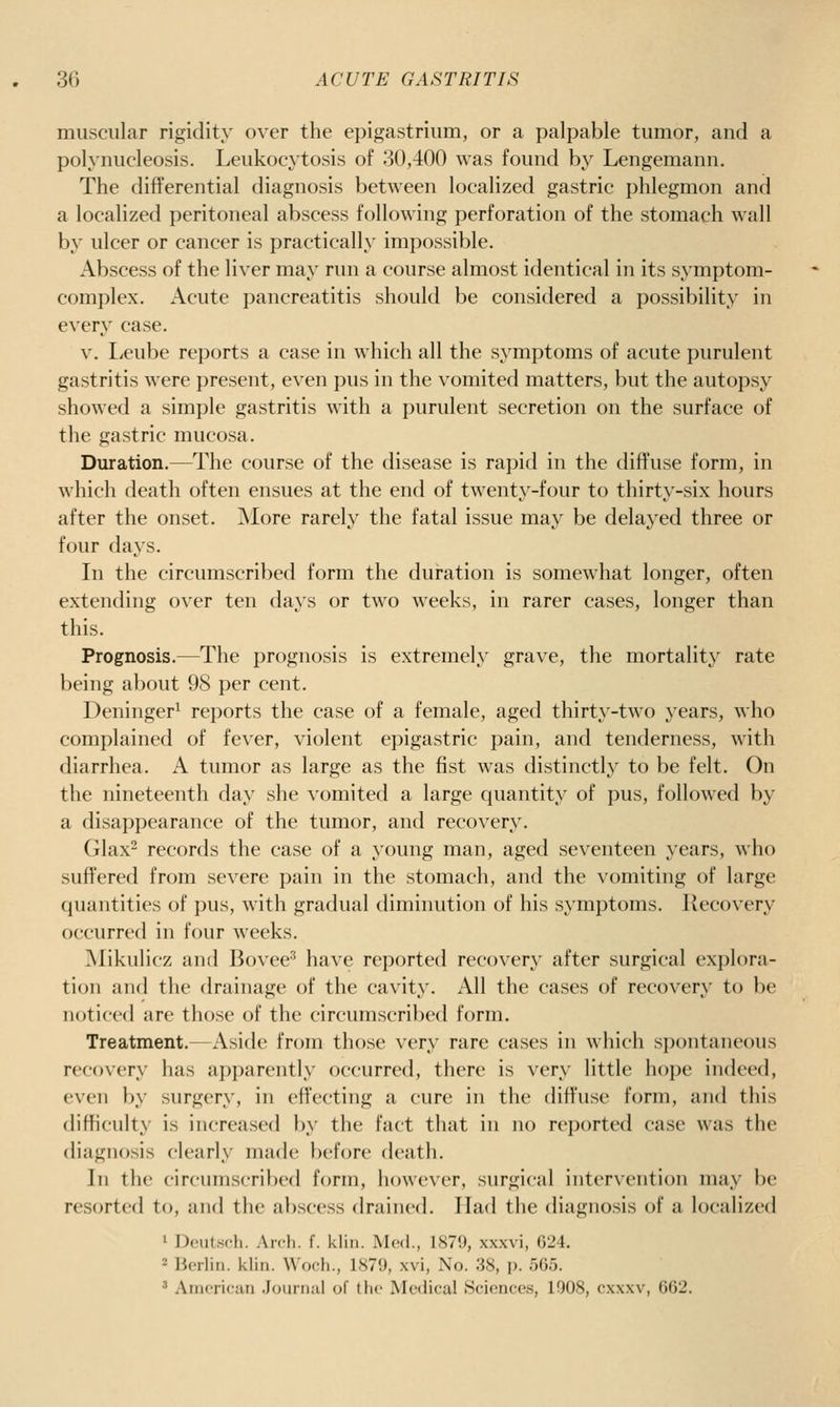 muscular rigidity over the epigastrium, or a palpable tumor, and a polynucleosis. Leukocytosis of 30,400 was found by Lengemann. The differential diagnosis between localized gastric phlegmon and a localized peritoneal abscess following perforation of the stomach wall by ulcer or cancer is practically impossible. Abscess of the liver may run a course almost identical in its symptom- complex. Acute pancreatitis should be considered a possibility in every case. V. l/cube reports a case in which all the symptoms of acute purulent gastritis were present, even pus in the vomited matters, but the autopsy showed a simple gastritis with a purulent secretion on the surface of the gastric mucosa. Duration.—The course of the disease is rapid in the diffuse form, in which death often ensues at the end of twenty-four to thirty-six hours after the onset. More rarely the fatal issue may be delayed three or four days. In the circumscribed form the duration is somewhat longer, often extending over ten days or two weeks, in rarer cases, longer than this. Prognosis.—The prognosis is extremely grave, the mortality rate being about 98 per cent. Deninger^ reports the case of a female, aged thirty-two years, who complained of fever, violent epigastric pain, and tenderness, with diarrhea. A tumor as large as the fist was distinctly to be felt. On the nineteenth day she vomited a large quantity of pus, followed by a disappearance of the tumor, and recovery. Glax^ records the case of a young man, aged seventeen years, who suffered from severe pain in the stomach, and the vomiting of large quantities of pus, with gradual diminution of his symptoms. Kecovery occurred in four weeks. Mikulicz and Bovee^ have reported recovery after surgical ex{)lora- tion and the drainage of the cavity. All the cases of recovery to be noticed are those of the circumscribed form. Treatment.^—Aside from those very rare cases in which spontaneous recovery has apparently occurred, there is very little hope indeed, even by surgery, in effecting a cure in the diffuse form, and this difficulty is increased by the fact that in no reported case was the diagnosis clearly made before death. In the circumscribed form, however, surgical intervention may be resorted to, and the abscess drained. Had the diagnosis of a localized 1 Doutsch. Arch. f. klin. Med., 1879, xxxvi, 624. 2 Berlin, klin. Woch., 1879, xvi, No. 38, p. 565. ' Amoriciin .Jounuil of the Medical Sciences, 1008, cxxxv, 662.