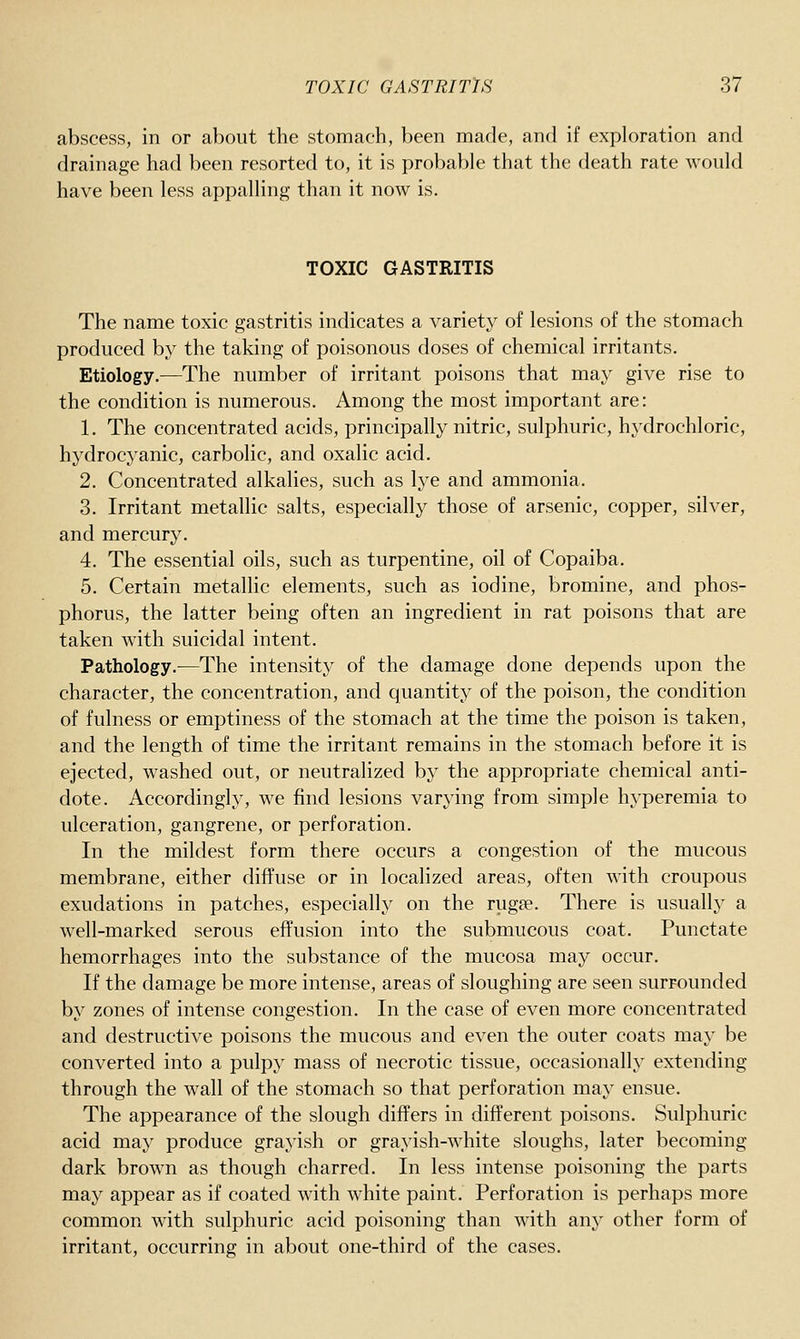 abscess, in or about the stomach, been made, and if exploration and drainage had been resorted to, it is probable that the death rate would have been less appalling than it now is. TOXIC GASTRITIS The name toxic gastritis indicates a variety of lesions of the stomach produced by the taking of poisonous doses of chemical irritants. Etiology.—The number of irritant poisons that may give rise to the condition is numerous. Among the most important are: 1. The concentrated acids, principally nitric, sulphuric, hydrochloric, hydrocyanic, carbolic, and oxalic acid. 2. Concentrated alkalies, such as lye and ammonia. 3. Irritant metallic salts, especially those of arsenic, copper, silver, and mercury. 4. The essential oils, such as turpentine, oil of Copaiba. 5. Certain metallic elements, such as iodine, bromine, and phos- phorus, the latter being often an ingredient in rat poisons that are taken with suicidal intent. Pathology.—The intensity of the damage done depends upon the character, the concentration, and quantity of the poison, the condition of fulness or emptiness of the stomach at the time the poison is taken, and the length of time the irritant remains in the stomach before it is ejected, washed out, or neutralized by the appropriate chemical anti- dote. Accordingly, we find lesions varying from simple hyperemia to ulceration, gangrene, or perforation. In the mildest form there occurs a congestion of the mucous membrane, either diffuse or in localized areas, often with croupous exudations in patches, especially on the rugae. There is usually a well-marked serous effusion into the submucous coat. Punctate hemorrhages into the substance of the mucosa may occur. If the damage be more intense, areas of sloughing are seen surrounded by zones of intense congestion. In the case of even more concentrated and destructive poisons the mucous and even the outer coats may be converted into a pulpy mass of necrotic tissue, occasionally extending through the wall of the stomach so that perforation may ensue. The appearance of the slough differs in different poisons. Sulphuric acid may produce grayish or grayish-white sloughs, later becoming dark brown as though charred. In less intense poisoning the parts may appear as if coated with white paint. Perforation is perhaps more common with sulphuric acid poisoning than with any other form of irritant, occurring in about one-third of the cases.