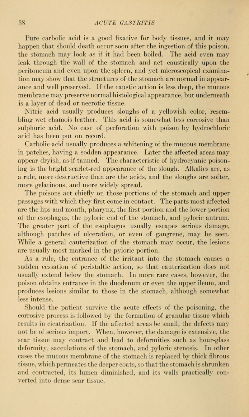 Pure carl)()lic acid is a good fixative for body tissues, and it may happen that should death occur soon after the ingestion of this poison. the stomach may look as if it had been boiled. The acid even may leak through the wall of the stomach and act caustically upon the peritoneimi and even upon the spleen, and yet microscopical examina- tion may show that the structures of the stomach are normal in appear- ance and well preserved. If the caustic action is less deep, the mucous membrane may preserve normal histological appearance, but underneath is a layer of dead or necrotic tissue. Nitric acid usually produces sloughs of a yellowish color, resem- bling wet chamois leather. This acid is somewhat less corrosive than sulphuric acid. No case of perforation w'ith poison by hydrochloric acid has been put on record. Carbolic acid usually produces a whitening of the mucous membrane in patches, having a sodden appearance. Later the affected areas may appear dryish, as if tanned. The characteristic of hydrocyanic poison- ing is the bright scarlet-red appearance of the slough. Alkalies are, as a rule, more destructive than are the acids, and the sloughs are softer, more gelatinous, and more widely spread. The poisons act chiefly on those portions of the stomach and upper passages with which they first come in contact. The parts most affected are the lips and mouth, pharynx, the first portion and the lower portion of the esophagus, the pyloric end of the stomach, and pyloric antrum. The greater part of the esophagus usually escapes serious damage, although patches of ulceration, or even of gangrene, may be seen. While a general cauterization of the stomach may occur, the lesions are usually most marked in the pyloric portion. As a rule, the entrance of the irritant into the stomach causes a sudden cessation of peristaltic action, so that cauterization does not usually extend below the stomach. In more rare cases, however, the poison obtains entrance in the duoderumi or even the upper ileum, and produces lesions similar to those in the stomach, although somewhat less intense. Should the patient survive the acute effects of the poisoning, the corrosive process is followed by the formation of granular tissue which results in cicatrization. If the affected areas be small, the defects may not be of serious import. When, however, the damage is extensive, the scar tissue may contract and lead to deformities such as hour-glass deformity, sacculations of the stomach, and pyloric stenosis. In other cases the mucous membrane of the stomach is replaced by thick fibrous tissue, which j)crmeates the deeper coats, so that the stomach is shrunken and contracted, its lumen diminished, and its walls practically con- verted into dense scar tissue.