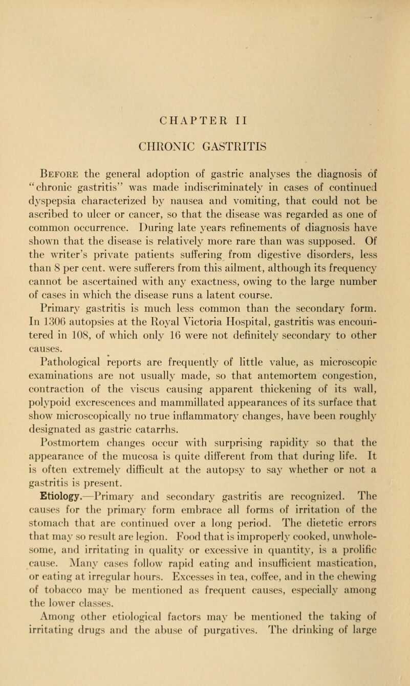 CHAPTER II CHRONIC GASTRITIS Before the general adoption of gastric analyses the diagnosis of chronic gastritis was made indiscriminately in cases of continued dyspepsia characterized by nausea and vomiting, that could not be ascribed to ulcer or cancer, so that the disease was regarded as one of common occurrence. During late years refinements of diagnosis have shown that the disease is relatively more rare than was supposed. Of the writer's private patients suffering from digestive disorders, less than 8 per cent, were sufferers from this ailment, although its frequency cannot be ascertained with any exactness, owing to the large number of cases in which the disease runs a latent course. Primary gastritis is much less common than the secondary form. In 130G autopsies at the Royal Victoria Hospital, gastritis was encoun- tered in 108, of which only 16 were not definitely secondary to other causes. Pathological reports are frequently of little value, as microscopic examinations are not usually made, so that antemortem congestion, contraction of the viscus causing apparent thickening of its wall, polypoid excrescences and mammillated appearances of its surface that show microscopically no true inflammatory changes, have been roughly designated as gastric catarrhs. Postmortem changes occur with surprising rapidity so that the appearance of the mucosa is quite different from that during life. It is often extremely difficult at the autopsy to say whether or not a gastritis is present. Etiology.—Primary and secondary gastritis are recognized. The causes for the primary form embrace all forms of irritation of the stomach that are continued over a long period. The dietetic errors that may so result are legion. Food that is improperly cooked, unwhole- .some, and irritating in (juality or excessive in quantity, is a prolific cause. ^Vlany cases follow rapid eating and insufficient mastication, or eating at irregular hours. Excesses in tea, coffee, and in the chewing of tobacco may be mentioned as frequent causes, especially among the lower classes. Among other etiological factors may be mentioned the taking of irritating drugs and the abuse of i)urgatives. The drinking of large