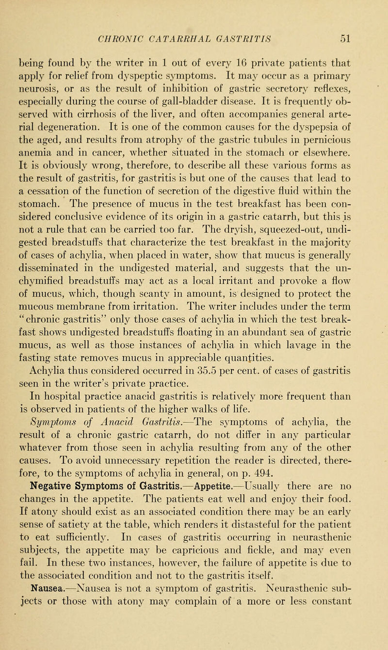 being found by the writer in 1 out of every 16 private patients that apply for relief from dyspeptic symptoms. It may occur as a primary neurosis, or as the result of inhibition of gastric secretory reflexes, especially during the course of gall-bladder disease. It is frequently ob- served with cirrhosis of the liver, and often accompanies general arte- rial degeneration. It is one of the common causes for the dyspepsia of the aged, and results from atrophy of the gastric tubules in pernicious anemia and in cancer, whether situated in the stomach or elsewhere. It is obviously wrong, therefore, to describe all these various forms as the result of gastritis, for gastritis is but one of the causes that lead to a cessation of the function of secretion of the digestive fluid within the stomach. The presence of mucus in the test breakfast has been con- sidered conclusive evidence of its origin in a gastric catarrh, but this is not a rule that can be carried too far. The dryish, squeezed-out, undi- gested breadstuffs that characterize the test breakfast in the majority of cases of achylia, when placed in water, show that mucus is generally disseminated in the undigested material, and suggests that the un- chymified breadstuffs may act as a local irritant and provoke a flow of mucus, which, though scanty in amount, is designed to protect the mucous membrane from irritation. The writer includes under the term chronic gastritis only those cases of achylia in which the test break- fast shows undigested breadstuffs floating in an abundant sea of gastric mucus, as well as those instances of achylia in which lavage in the fasting state removes mucus in appreciable quantities. Achylia thus considered occurred in 35.5 per cent, of cases of gastritis seen in the writer's private practice. In hospital practice anacid gastritis is relatively more frequent than is observed in patients of the higher walks of life. Symptoms of Anacid Gastritis.—The symptoms of achylia, the result of a chronic gastric catarrh, do not differ in any particular whatever from those seen in achylia resulting from any of the other causes. To avoid unnecessary repetition the reader is directed, there- fore, to the symptoms of achylia in general, on p. 494. Negative Symptoms of Gastritis.—Appetite.—Usually there are no changes in the appetite. The patients eat well and enjoy their food. If atony should exist as an associated condition there may be an early sense of satiety at the table, which renders it distasteful for the patient to eat sufficiently. In cases of gastritis occurring in neurasthenic subjects, the appetite may be capricious and fickle, and may even fail. In these two instances, however, the failure of appetite is due to the associated condition and not to the gastritis itself. Nausea.—Nausea is not a symptom of gastritis. Neurasthenic sub- jects or those with atony may complain of a more or less constant