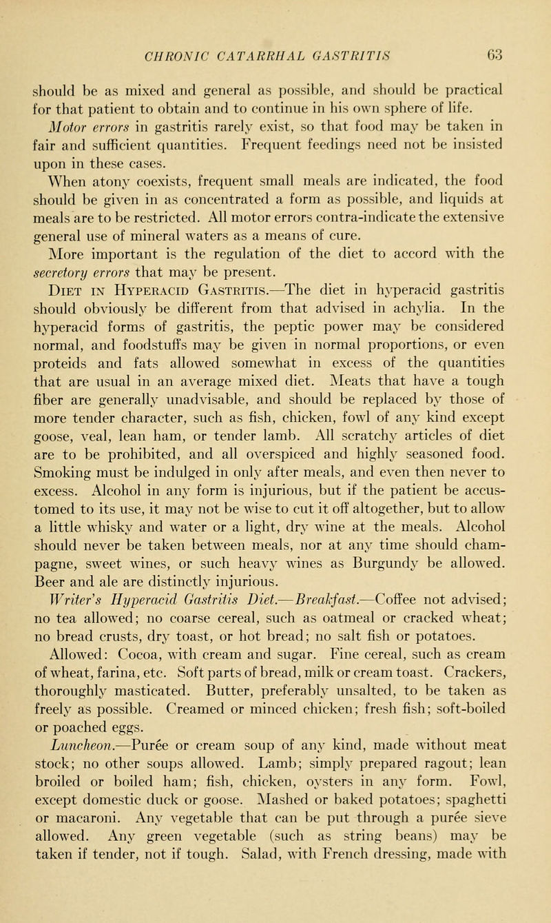 should be as mixed and general as possible, and should be practical for that patient to obtain and to continue in his own sphere of life. Motor errors in gastritis rarely exist, so that food may be taken in fair and sufficient quantities. Frequent feedings need not be insisted upon in these cases. When atony coexists, frequent small meals are indicated, the food should be given in as concentrated a form as possible, and liquids at meals are to be restricted. All motor errors contra-indicate the extensive general use of mineral waters as a means of cure. More important is the regulation of the diet to accord with the secretory errors that may be present. Diet in Hyperacid Gastritis.—The diet in hyperacid gastritis should obviously be different from that advised in achylia. In the hyperacid forms of gastritis, the peptic power may be considered normal, and foodstuffs may be given in normal proportions, or even proteids and fats allowed somewhat in excess of the quantities that are usual in an average mixed diet. Meats that have a tough fiber are generally unadvisable, and should be replaced by those of more tender character, such as fish, chicken, fowl of any kind except goose, veal, lean ham, or tender lamb. All scratchy articles of diet are to be prohibited, and all overspiced and highly seasoned food. Smoking must be indulged in only after meals, and even then never to excess. Alcohol in any form is injurious, but if the patient be accus- tomed to its use, it may not be wdse to cut it off altogether, but to allow a little whisky and water or a light, dry wine at the meals. Alcohol should never be taken between meals, nor at any time should cham- pagne, sweet wines, or such heavy wines as Burgundy be allowed. Beer and ale are distinctly injurious. Writer's Hyperacid Gastritis Diet.—Breakfast.—Coffee not advised; no tea allow^ed; no coarse cereal, such as oatmeal or cracked wheat; no bread crusts, dry toast, or hot bread; no salt fish or potatoes. Allowed: Cocoa, with cream and sugar. Fine cereal, such as cream of wheat, farina, etc. Soft parts of bread, milk or cream toast. Crackers, thoroughly masticated. Butter, preferably unsalted, to be taken as freely as possible. Creamed or minced chicken; fresh fish; soft-boiled or poached eggs. Luncheon.—Puree or cream soup of any kind, made without meat stock; no other soups allowed. Lamb; simply prepared ragout; lean broiled or boiled ham; fish, chicken, oysters in any form. Fowl, except domestic duck or goose. Mashed or baked potatoes; spaghetti or macaroni. Any vegetable that can be put through a puree sieve allowed. Any green vegetable (such as string beans) may be taken if tender, not if tough. Salad, with French dressing, made with