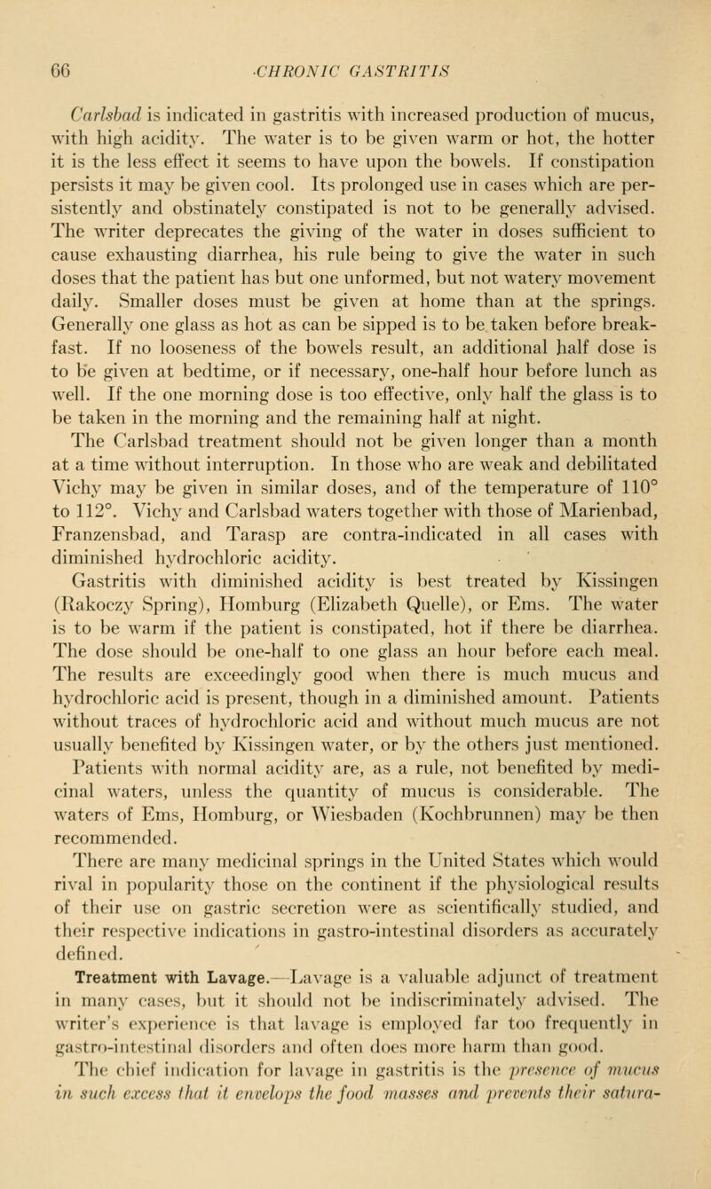 Carlsbad is indicated in gastritis with increased production of mucus, with high acidity. The water is to be given warm or hot, the hotter it is the less effect it seems to have upon the bowels. If constipation persists it may be given cool. Its prolonged use in cases which are per- sistently and obstinately constipated is not to be generally advised. The writer deprecates the giving of the water in doses sufficient to cause exhausting diarrhea, his rule being to give the water in such doses that the patient has but one unformed, but not watery movement daily. Smaller doses must be given at home than at the springs. Generally one glass as hot as can be sipped is to be taken before break- fast. If no looseness of the bowels result, an additional half dose is to be given at bedtime, or if necessary, one-half hour before lunch as well. If the one morning dose is too effective, only half the glass is to be taken in the morning and the remaining half at night. The Carlsbad treatment should not be given longer than a month at a time without interruption. In those who are weak and debilitated Vichy may be given in similar doses, and of the temperature of 110° to 112°. Vichy and Carlsbad waters together with those of Marienbad, Franzensbad, and Tarasp are contra-indicated in all cases with diminished hydrochloric acidity. Gastritis with diminished acidity is best treated by Kissingen (Rakoczy Spring), Homburg (Elizabeth Quelle), or Ems. The water is to be warm if the patient is constipated, hot if there be diarrhea. The dose should be one-half to one glass an hour before each meal. The results are exceedingly good when there is much mucus and hydrochloric acid is present, though in a diminished amount. Patients without traces of hydrochloric acid and without much mucus are not usually benefited by Kissingen water, or by the others just mentioned. Patients with normal acidity are, as a rule, not benefited by medi- cinal waters, unless the quantity of mucus is considerable. The waters of Ems, Homburg, or Wiesbaden (Kochbrunnen) may be then recommended. There are many medicinal springs in the United States which would rival in popularity those on the continent if the physiological results of their use on gastric secretion were as scientifically studied, and their respective indications in gastro-intestinal disorders as accurately defined. Treatment with Lavage.—Lavage is a valuable adjunct of treatment in many cases, but it should not be indiscriminately advised. The writer's experience is that lavage is employed far too frequently in gastro-iiitestiiial disorders and often does more harm than good. The chief indication for lavage in gastritis is the -presence of mucus in such excess that it envelops the food masses and prevc7its their satura-