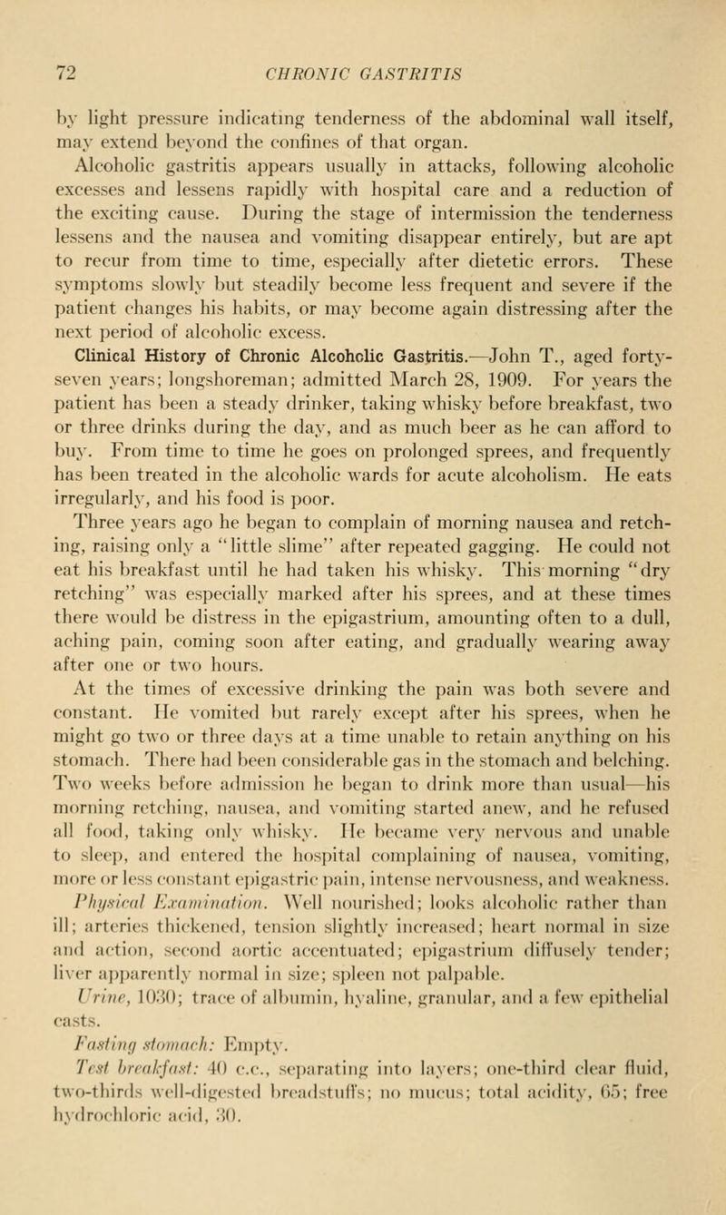 by light pressure indicating tenderness of the abdominal wall itself, may extend beyond the confines of that organ. Alcoholic gastritis appears usually in attacks, following alcoholic excesses and lessens rapidly with hospital care and a reduction of the exciting cause. During the stage of intermission the tenderness lessens and the nausea and vomiting disappear entirely, but are apt to recur from time to time, especially after dietetic errors. These symptoms slowly but steadily become less frequent and severe if the patient changes his habits, or may become again distressing after the next period of alcoholic excess. Clinical History of Chronic Alcoholic Gastritis.—John T., aged forty- seven years; longshoreman; admitted March 28, 1909. For years the patient has been a steady drinker, taking whisky before breakfast, two or three drinks during the day, and as much beer as he can afford to buy. From time to time he goes on prolonged sprees, and frequently has been treated in the alcoholic wards for acute alcoholism. He eats irregularly, and his food is poor. Three years ago he began to complain of morning nausea and retch- ing, raising only a little slime after repeated gagging. He could not eat his breakfast until he had taken his whisky. This morning dry retching was especially marked after his sprees, and at these times there would be distress in the epigastrium, amounting often to a dull, aching pain, coming soon after eating, and gradually wearing away after one or two hours. At the times of excessive drinking the pain was both severe and constant. He vomited but rarely except after his sprees, when he might go two or three days at a time unable to retain anything on his stomach. There had been considerable gas in the stomach and belching. Two weeks before admission he began to drink more than usual—his morning retching, nausea, and vomiting started anew, and he refused all food, taking only whisky. He became very nervous and imable to sleep, and entered the hospital complaining of nausea, vomiting, more or less constant epigastric pain, intense nervousness, and weakness. Plij/s-iral Exdmiiiaiioji. Well nourished; looks alcoholic rather than ill; arteries thickened, tension slightly increased; heart normal in size and action, second aortic accentuated; epigastrium diffusely tender; liver apparently normal in size; spleen not palpable. Urine, 1030; trace of albumin, hyaline, graiuilar, and a few epithelial casts. Fasfiiif/ fifoninrh: Fmpty. Test hreakjasi: 40 c.c, sei)arating into layers; one-third clear fluid, two-thirds well-digested brcadstuft's; no mucus; total acidity, 65; free hx'drochloric acid, .30.