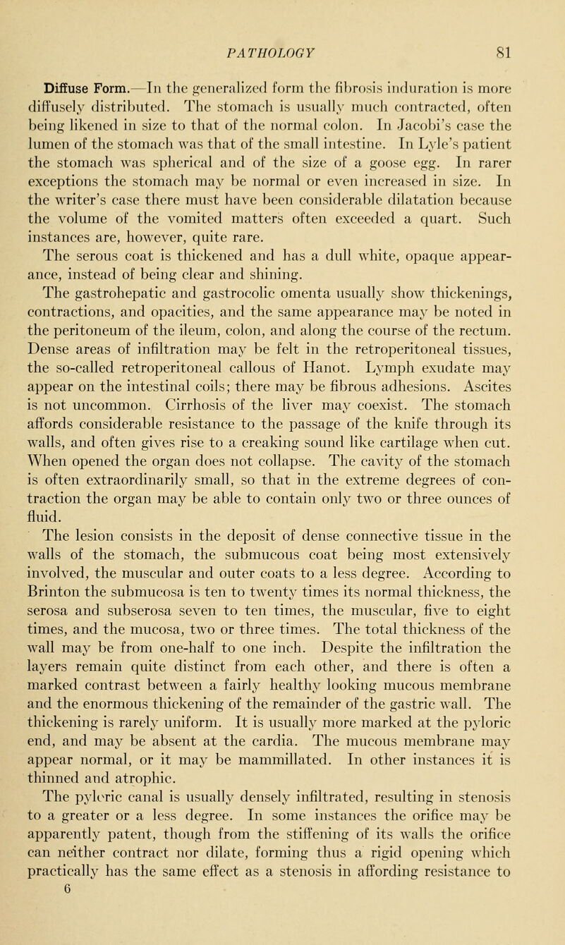 Diffuse Form.—In tlio seneralized form the fi})r<)sis induration is more diffusely distril)uted. The stomaeh is usually much contracted, often being likened in size to that of the normal colon. In Jacobi's case the lumen of the stomach was that of the small intestine. In Lv'le's patient the stomach was spherical and of the size of a goose egg. In rarer exceptions the stomach may be normal or even increased in size. In the writer's case there must have been considerable dilatation because the volume of the vomited matters often exceeded a quart. Such instances are, however, quite rare. The serous coat is thickened and has a dull white, opaque appear- ance, instead of being clear and shining. The gastrohepatic and gastrocolic omenta usually show thickenings, contractions, and opacities, and the same appearance may be noted in the peritoneum of the ileum, colon, and along the course of the rectum. Dense areas of infiltration may be felt in the retroperitoneal tissues, the so-called retroperitoneal callous of Hanot. Lymph exudate may appear on the intestinal coils; there may be fibrous adhesions. Ascites is not uncommon. Cirrhosis of the liver may coexist. The stomach affords considerable resistance to the passage of the knife through its walls, and often gives rise to a creaking sound like cartilage when cut. When opened the organ does not collapse. The cavity of the stomach is often extraordinarily small, so that in the extreme degrees of con- traction the organ may be able to contain only two or three ounces of fluid. The lesion consists in the deposit of dense connective tissue in the walls of the stomach, the submucous coat being most extensively involved, the muscular and outer coats to a less degree. According to Brinton the submucosa is ten to twenty times its normal thickness, the serosa and subserosa seven to ten times, the muscular, five to eight times, and the mucosa, two or three times. The total thickness of the wall may be from one-half to one inch. Despite the infiltration the layers remain quite distinct from each other, and there is often a marked contrast between a fairly healthy looking mucous membrane and the enormous thickening of the remainder of the gastric wall. The thickening is rarely uniform. It is usually more marked at the pj'loric end, and may be absent at the cardia. The mucous membrane may appear normal, or it may be mammillated. In other instances it is thinned and atrophic. The pyloric canal is usually densely infiltrated, resulting in stenosis to a greater or a less degree. In some instances the orifice may be apparently patent, though from the stiffening of its walls the orifice can neither contract nor dilate, forming thus a rigid opening which practically has the same effect as a stenosis in affording resistance to 6