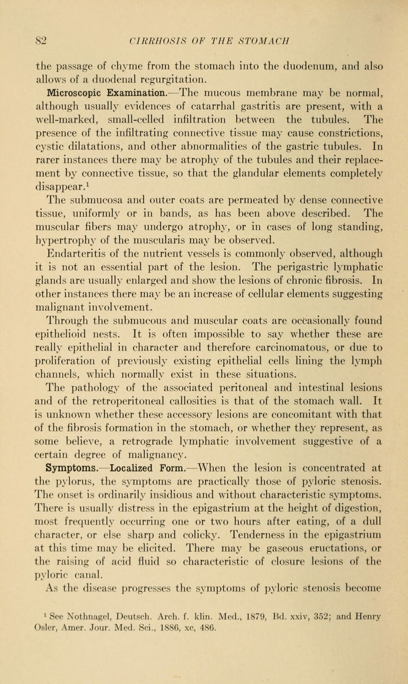 the passage of chyme from the stomach into the duodenum, and also allows of a duodenal regurgitation. Microscopic Examination.—The mucous membrane may be normal, although usually evidences of catarrhal gastritis are present, with a well-marked, small-celled infiltration between the tubules. The presence of the infiltrating connective tissue may cause constrictions, cystic dilatations, and other abnormalities of the gastric tubules. In rarer instances there may be atrophy of the tubules and their replace- ment by connective tissue, so that the glandular elements completely disappear.^ The submucosa and outer coats are permeated by dense connective tissue, uniformly or in bands, as has been above described. The muscular fibers may undergo atrophy, or in cases of long standing, hypertrophy of the muscularis may be observed. Endarteritis of the nutrient vessels is commonly observed, although it is not an essential part of the lesion. The perigastric lymphatic glands are usually enlarged and show the lesions of chronic fibrosis. In other instances there may be an increase of cellular elements suggesting malignant involvement. Through the submucous and muscular coats are occasionally found epithelioid nests. It is often impossible to say whether these are really epithelial in character and therefore carcinomatous, or due to proliferation of previously existing epithelial cells lining the lymph channels, which normally exist in these situations. The pathology of the associated peritoneal and intestinal lesions and of the retroperitoneal callosities is that of the stomach wall. It is unknown whether these accessory lesions are concomitant with that of the fibrosis formation in the stomach, or whether they represent, as some believe, a retrograde lymphatic involvement suggestive of a certain degree of malignancy. Symptoms. Localized Form.—When the lesion is concentrated at the i)ylorus, the symptoms are practically those of pyloric stenosis. The onset is ordinarily insidious and without characteristic symptoms. There is usually distress in the epigastrium at the height of digestion, most frequently occurring one or two hours after eating, of a dull character, or else sharp and colicky. Tenderness in the epigastrium at this time may be elicited. There may be gaseous eructations, or the raising of acid fluid so characteristic of closure lesions of the pyloric canal. As the disease progresses the sym])t()nis of i)yl()ric stenosis become 1 See Nothnagel, Deutsch. Arcli. f. klin. Med., 1879, Ikl. xxiv, 352; and Henry Osier, Amer. .Jour. Med. Sci., 1886, xc, 486.