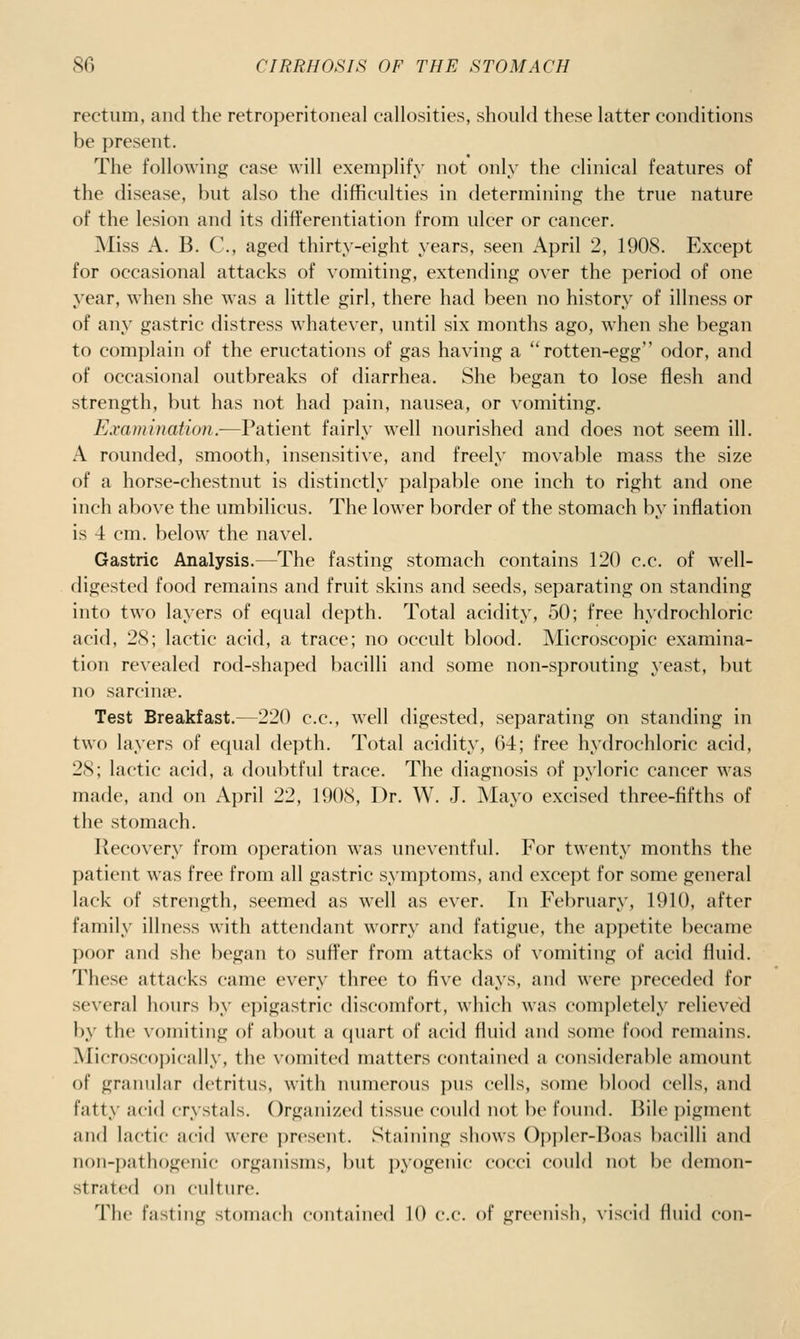 rectum, and the retroperitoneal callosities, should these latter conditions be present. The following case will exemplify not only the clinical features of the disease, but also the difficulties in determining the true nature of the lesion and its differentiation from ulcer or cancer. ■Miss A. B. C, aged thirty-eight years, seen April 2, 1908. Except for occasional attacks of vomiting, extending over the period of one year, when she was a little girl, there had been no history of illness or of any gastric distress whatever, until six months ago, when she began to complain of the eructations of gas having a rotten-egg odor, and of occasional outbreaks of diarrhea. She began to lose flesh and strength, but has not had pain, nausea, or vomiting. Examination.-—Patient fairly well nourished and does not seem ill. A rounded, smooth, insensitive, and freely movable mass the size of a horse-chestnut is distinctly palpable one inch to right and one inch above the umbilicus. The lower border of the stomach by inflation is 4 cm. below the navel. Gastric Analysis.—The fasting stomach contains 120 c.c. of well- digested food remains and fruit skins and seeds, separating on standing into two layers of equal depth. Total acidity, 50; free hydrochloric acid, 28; lactic acid, a trace; no occult blood. Microscopic examina- tion revealed rod-shaped bacilli and some non-sprouting yeast, but no sarcinse. Test Breakfast.—220 c.c, well digested, separating on standing in two layers of equal depth. Total acidity, 64; free hydrochloric acid, 28; lactic acid, a doubtful trace. The diagnosis of pyloric cancer was made, and on April 22, 1908, Dr. W. J. Mayo excised three-fifths of the stomach. Recovery from operation was uneventful. For twenty months the patient was free from all gastric symptoms, and except for some general lack of strength, seemed as w^ell as ever. In February, 1910, after family illness with attendant worry and fatigue, the appetite became poor and she began to suffer from attacks of vomiting of acid fluid. These attacks came every three to five days, and were i)receded for several hours by epigastric discomfort, which was completely relieved by the xoniiting of about a (juart of acid fluid and some food remains. Microscopically, the vomited matters contained a considerable amount of granular detritus, with numerous pus cells, some blood cells, and fatty acid crystals. Organized tissue could not be found. Bile pigment and lactic acid were present. Staining shows ()p))l(T-Boas bacilli and non-pathogenic organisms, but pyogenic cocci could not be demon- strated on culture. The fasting stomach contained 10 c.c. of greenish, viscid fluid con-
