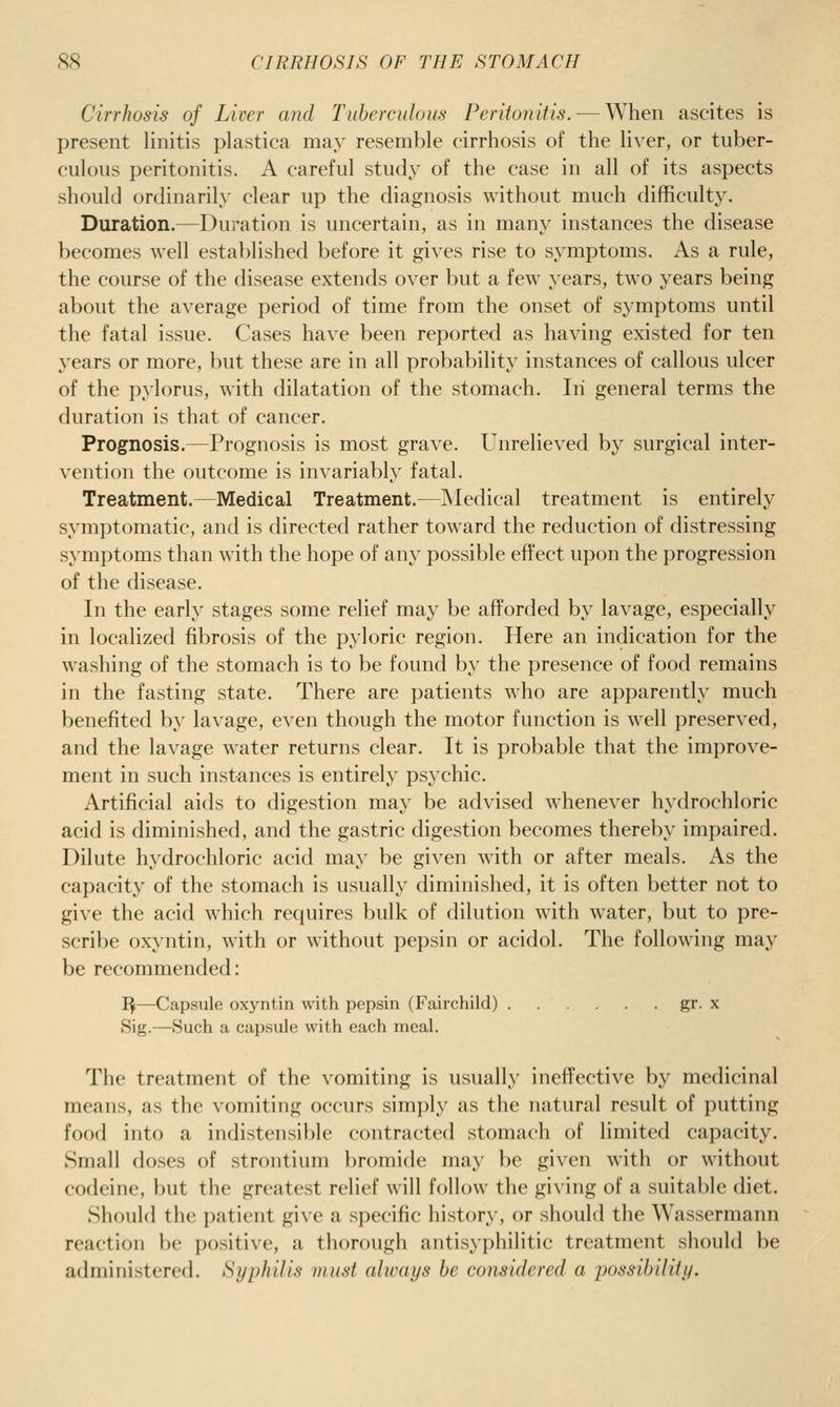 Cirrhosis of Liver and Tiiherculous Peritonitis. — When ascites is present linitis plastica may resemble cirrhosis of the liver, or tuber- culous peritonitis. A careful study of the case in all of its aspects should ordinarily clear up the diagnosis without much difficulty. Duration.—Duration is uncertain, as in many instances the disease becomes well established before it gives rise to symptoms. As a rule, the course of the disease extends over but a few years, two years being about the average period of time from the onset of symptoms until the fatal issue. Cases have been reported as having existed for ten years or more, but these are in all probability instances of callous ulcer of the pylorus, with dilatation of the stomach. In general terms the duration is that of cancer. Prognosis.—Prognosis is most grave. Unrelieved by surgical inter- vention the outcome is invariably fatal. Treatment.—Medical Treatment.—Medical treatment is entirely symptomatic, and is directed rather toward the reduction of distressing symptoms than with the hope of any possible effect upon the progression of the disease. In the early stages some relief may be afforded by lavage, especially in localized fibrosis of the pyloric region. Here an indication for the washing of the stomach is to be found by the presence of food remains in the fasting state. There are patients who are apparently much benefited by lavage, even though the motor function is well preserved, and the lavage water returns clear. It is probable that the improve- ment in such instances is entirely psychic. Artificial aids to digestion maj' be advised whenever hydrochloric acid is diminished, and the gastric digestion becomes thereby impaired. Dilute hydrochloric acid may be given with or after meals. As the capacity of the stomach is usually diminished, it is often better not to give the acid which requires bulk of dilution with water, but to pre- scribe oxyntin, with or without pepsin or acidol. The following may be recommended: I^—Capsule oxyntin with pepsin (Fairchild) gr. x Sig.—Such a capsule with each meal. The treatment of the vomiting is usually ineffective by medicinal means, as the vomiting occurs simply as the natural result of putting food into a indistensible contracted stomach of limited capacity. Small doses of strontium bromide may be given with or without codeine, but the greatest relief will follow the giving of a suitable diet. Should the patient give a specific history, or should the Wassermann reaction be positive, a thorough antisyphilitic treatment should be administered. Syphilis must always be considered a possibility.