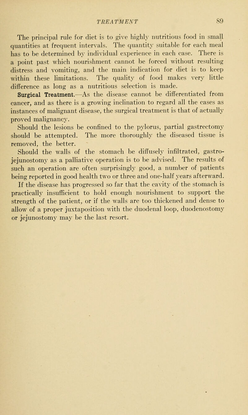 The principal rule for diet is to give highly nutritious food in small quantities at frequent intervals. The quantity suitable for each meal has to be determined by individual experience in each case. There is a point past which nourishment cannot be forced without resulting distress and vomiting, and the main indication for diet is to keep within these limitations. The quality of food makes very little diflference as long as a nutritious selection is made. Surgical Treatment.—As the disease cannot be differentiated from cancer, and as there is a growing inclination to regard all the cases as instances of malignant disease, the surgical treatment is that of actually proved malignancy. Should the lesions be confined to the pylorus, partial gastrectomy should be attempted. The more thoroughly the diseased tissue is removed, the better. Should the walls of the stomach be diffusely infiltrated, gastro- jejunostomy as a palHative operation is to be advised. The results of such an operation are often surprisingly good, a number of patients being reported in good health two or three and one-half years afterward. If the disease has progressed so far that the cavity of the stomach is practically insufficient to hold enough nourishment to support the strength of the patient, or if the walls are too thickened and dense to allow of a proper juxtaposition with the duodenal loop, duodenostomy or jejunostomy may be the last resort.