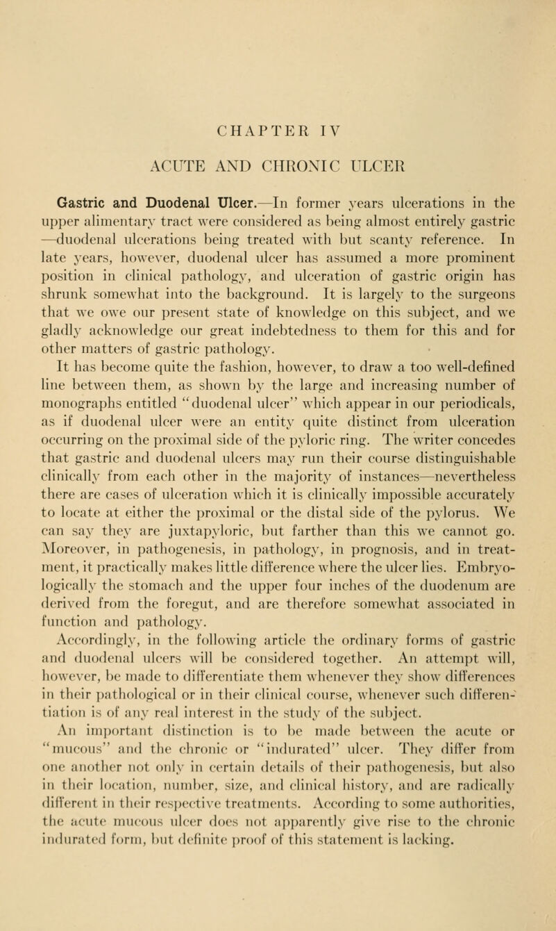 CHAPTER IV ACUTE AND CHRONIC ULCER Gastric and Duodenal Ulcer.—In former years ulcerations in the upper alimentary tract were considered as being almost entirely gastric —duodenal ulcerations being treated with but scanty reference. In late years, however, duodenal ulcer has assumed a more prominent position in clinical pathology, and ulceration of gastric origin has shrunk somewhat into the background. It is largely to the surgeons that we owe our present state of knowledge on this subject, and w^e gladly acknowledge our great indebtedness to them for this and for other matters of gastric pathology. It has become quite the fashion, however, to draw a too well-defined line betw^een them, as shown by the large and increasing number of monographs entitled duodenal ulcer which appear in our periodicals, as if duodenal ulcer were an entity quite distinct from ulceration occurring on the proximal side of the pyloric ring. The writer concedes that gastric and duodenal ulcers may run their course distinguishable clinically from each other in the majority of instances—nevertheless there are cases of ulceration which it is clinically impossible accurately to locate at either the i)roximal or the distal side of the pylorus. We can say they are juxtapyloric, but farther than this we cannot go. Moreover, in pathogenesis, in pathology, in prognosis, and in treat- ment, it practically makes little difference where the ulcer lies. Embryo- logical ly the stomach and the upper four inches of the duodenum are derived from the foregut, and are therefore somewhat associated in function and pathology. Accordingly, in the following article the ordinary forms of gastric and duodenal ulcers will be considered together. An attempt will, however, be made to difi'erentiate them whenever they show difi'erences in their pathological or in their clinical course, whenever such differen- tiation is of any real interest in the study of the subject. An important distinction is to be made between the acute or mucous and the chronic or indurated ulcer. They differ from one another not only in certain details of their pathogenesis, but also in their location, number, size, and clinical history, and are radically different in their resj)ective treatments. According to some authorities, the acute mucous ulcer does not apparently give rise to the chronic indurated form, but definite proof of this statement is lacking.