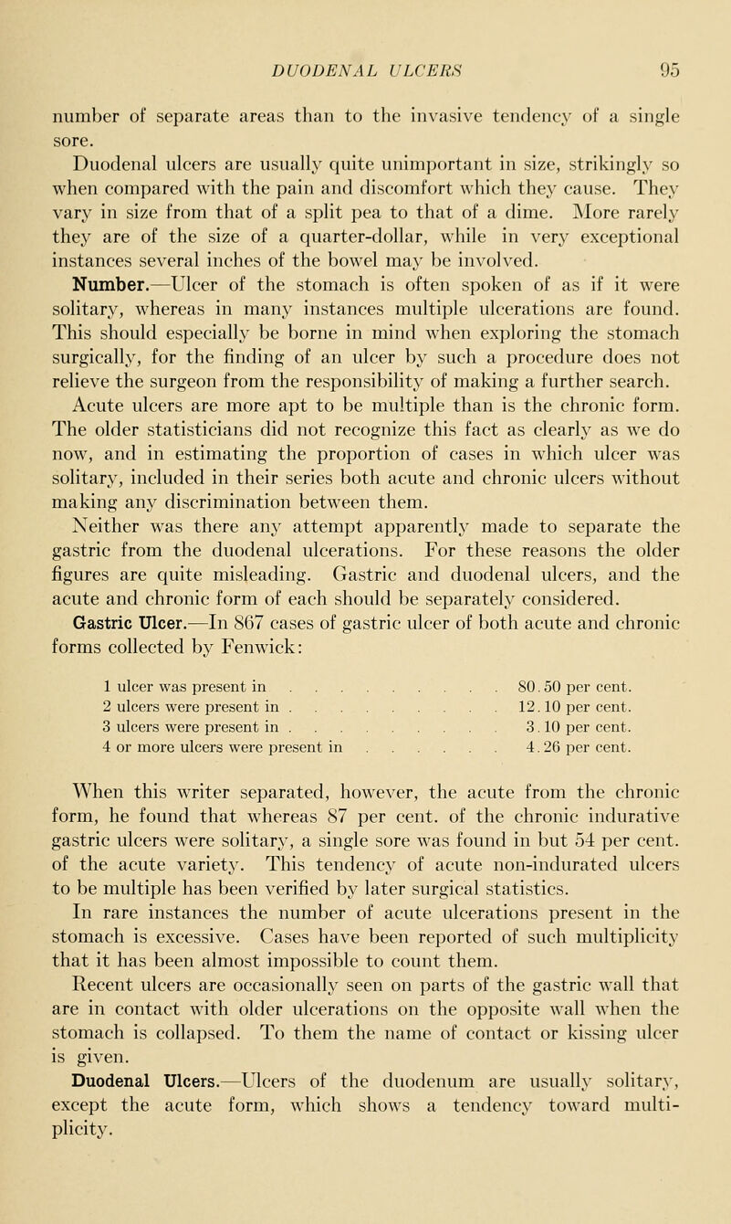 number of separate areas than to the invasive tendency of a single sore. Duodenal ulcers are usually quite unimportant in size, strikingly so when compared with the pain and discomfort which they cause. They vary in size from that of a split pea to that of a dime. More rarely they are of the size of a quarter-dollar, while in very exceptional instances several inches of the bowel may be involved. Number.—Ulcer of the stomach is often spoken of as if it were solitary, whereas in many instances multiple ulcerations are found. This should especially be borne in mind when exploring the stomach surgically, for the finding of an ulcer by such a procedure does not relieve the surgeon from the responsibility of making a further search. Acute ulcers are more apt to be multiple than is the chronic form. The older statisticians did not recognize this fact as clearly as we do now, and in estimating the proportion of cases in which ulcer was solitary, included in their series both acute and chronic ulcers without making any discrimination between them. Neither was there any attempt apparently made to separate the gastric from the duodenal ulcerations. For these reasons the older figures are quite misleading. Gastric and duodenal ulcers, and the acute and chronic form of each should be separately considered. Gastric Ulcer.—In 867 cases of gastric ulcer of both acute and chronic forms collected by Fenwick: 1 ulcer was present in 80.50 per cent. 2 ulcers were present in 12.10 per cent. 3 ulcers were present in 3. 10 per cent. 4 or more ulcers were present in 4. 26 per cent. When this writer separated, however, the acute from the chronic form, he found that whereas 87 per cent, of the chronic indurative gastric ulcers were solitary, a single sore was found in but 54 per cent, of the acute variety. This tendency of acute non-indurated ulcers to be multiple has been verified by later surgical statistics. In rare instances the number of acute ulcerations present in the stomach is excessive. Cases have been reported of such multiplicity that it has been almost impossible to count them. Recent ulcers are occasionally seen on parts of the gastric wall that are in contact with older ulcerations on the opposite wall when the stomach is collapsed. To them the name of contact or kissing ulcer is given. Duodenal Ulcers.—Ulcers of the duodenum are usually solitary, except the acute form, which shows a tendency toward multi- plicity.